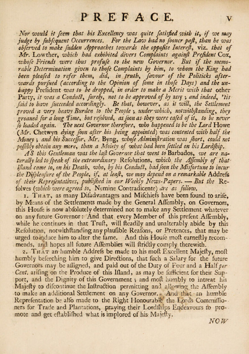 Nor would it feem that his Excellency was quite fatisfied with it, if we may judge by fubfcquent Occurrences. For the Law had no fooner paft, than he was obferved to make fudden Approaches towards the oppofite Inter eft, viz. that of Mr. Lowther, which had exhibited divers Complaints againft Prejident Cox, whofe Friends were thus profufe to the new Governor. But if the memo¬ rable Determination given to thofe Complaints by him, to whom the King had been pleafed to refer them, did, in truth, favour of the Politicks after¬ wards purfued (according to the Opinion of fome in thofe Days) and the un¬ happy Predden t was to be dropped, in order to make a Merit with that other Party, it was a Conduit, furely, not to be approved of by any *, and indeed, *tis faid to have fuccceded accordingly. Be that, however, as. it will, the Settlement proved a very heavy Burden to the People under which, notzvithftanding, they groaned for a long Time, but refolved, as foon as they were eafed of it, to be never fo loaded again. The next Governor therefore, who happened to be the Lord Howe (JMr. Chetwyn dying foon after his being appointed) was contented with half the Money ; and his Succejfor, Mr. Byng, whofe Adminiftration was Jhort, could not poffibly obtain any mere, than a Moiety of what had been fettled on his Lordfhip. AS this Gentleman was the loft Governor that went to Barbados, we are na¬ turally led to fpeak of the extraordinary Refolutions, which the Ajfembly of that Ijland came to, on his Death, who, by his Conduit, hadfoon the Misfortune to incur the Difpleafure of the People, if, at leaft, we may depend on a remarkable Add re is of their Reprefentatives, publifhed in our IVeekly News-Papers. — But the Re- folves {which were agreed to, Nemine Contradicente) ate as follow. 1. That, as many Difadvantages and Mifchiefs have been found to a rile, by Means of the Settlements made by the General AlTembly, on Governors, this Houfe is now abfolutely determined not to make any Settlement whatever on any future Governor: And that every Member of this prefent Affembly, while he continues in that Truft, will fteadily and unalterably abide by this Refoluti.on, notwithftandinganyplaufible Reafons, or Pretences, that maybe urged to induce him to alter the lame. And this Houle moft earneftly recom¬ mends, and hopes all future Aflemblies will dridly comply therewith. 2. That an humble Addrefs be made to his mod Excellent Majefty, mod humbly befeeching him to give Diredions, that fuch a Salary for the future Governors may be adigned, and paid out of the Duty of Four and a HaMper Cent, arifing on the Produce of this Ifland, as may be fufficient for their Sup¬ port, and the Dignity of this Government *, and mod humbly to intreat his Majedy to difeontinue the Xndrudion permitting and allowing the Aflembly to make an additional Settlement on any Governor., And that an humble Reprefentation be alfo made to the Right Honourable the Lord's Cammilda- ners for Trade and Plantations, praying their Lordfhips Endeavours fo pro¬ mote and get edablifhed what is implored of his Majedy, NOJV