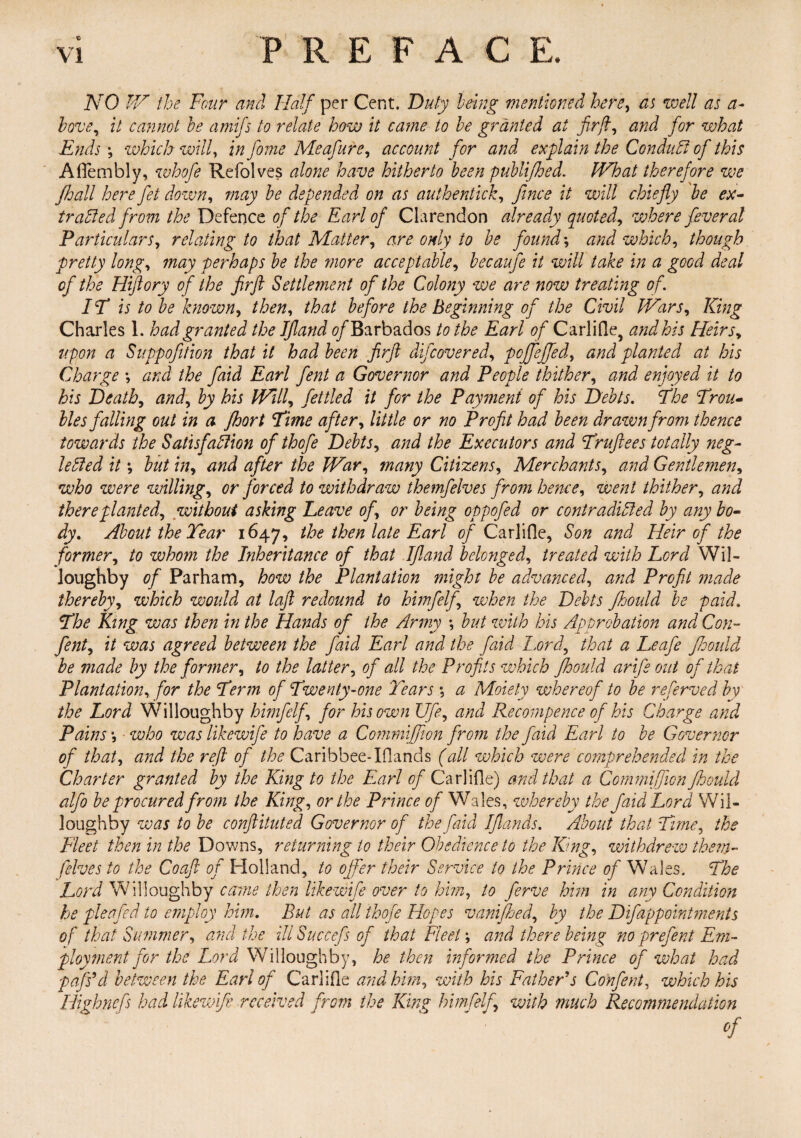 NO IV the Four and Half per Cent. Duty being mentioned here, as well as a- hove, it cannot he amifs to relate how it came to he granted at fir ft, and for what Ends which will, in fiome Meafure, account for and explain the Conduit Gfi this AfTembly, whofe Refolves alone have hitherto been publifloed. IVhat therefore we jhall here fet down, may he depended on as authentick, fince it will chiefly he ex¬ tracted from the Defence of the Earl of Clarendon already quoted, where fever at Particulars, relating to that Matter, are only to he found-, and which, though pretty long, may perhaps he the more acceptable, hecaufe it will take in a good deal of the Hiftory of the fir ft Settlement of the Colony we are now treating of IT is to he known, then, that before the beginning of the Civil Wars, King Charles 1. had granted the JJland of Barbados to the Earl of CarliQe, and his Heirs, upon a Suppofition that it had been firft difcovered, pojfeffed, and planted at his Charge -, and the faid Earl fent a Governor and People thither, and enjoyed it to his Death, and, by his Will, fettled it for the Payment of his Debts. The Trou¬ bles falling out in a floor t Time after, little or no Profit had been dr awn from thence towards the Satisfaction of thofe Debts, and the Executors and Truftees totally neg¬ lected it \ but in, and after the War, many Citizens, Merchants, and Gentlemen, who were willing, or forced to withdraw themfelves from hence, went thither, and there planted, without asking heave of, or being oppofed or contradicted by any bo¬ dy. About the Tear 1647, the then late Earl of Carlifle, Son and Heir of the former, to whom the Inheritance of that Ifland belonged, treated with Lord Wil¬ loughby of Parham, how the Plantation might be advanced, and Profit made thereby, which would at loft redound to himfelf, when the Debts Jhould be paid. The King was then in the Hands of the Army but with his Approbation and Con- fent, it was agreed between the faid Earl and the faid Lord, that a Leafe Jhould be made by the former, to the latter, of all the Profits which Jhould arife out of that Plantation, for the Term of Twenty-one Tears •, a Moiety whereof to be referved by the Lord Willoughby hrnfelf, for his own Ufe, and Recompence of his Charge and Pains who was likewife to have a Commijfion from the faid Earl to be Governor of that, and the reft of the Caribbee-IOands (all which were comprehended in the Charter granted by the King to the Earl of Carlifle) and that a Commifiion Jhould alfo be procured from the King, or the Prince of Wales, whereby the faid Lora Wil¬ loughby was to be conftituted Governor of the faid IJlands. About that Tune, the Fleet then in the Downs, returning to their Obedience to the King, withdre-w them¬ felves to the Coaft of Holland, to offer their Service to the Prince of Wales. The Lord Willoughby came then likewife over to him, to ferve him in any Condition he pleafed to employ him. But as all thofe Hopes vanifhed, by the Difappoint?nent$ of that Summer, and the iliSuccefs of that Fleet-, and there being no prefent Em- ployment for the Lord Willoughby, he then unformed the Prince of what had pafs’d between the Earl of Carlifle and him, with his Father's Con fent, which his Highnefs had likewife received from the King himfelf, with much Recommendation of