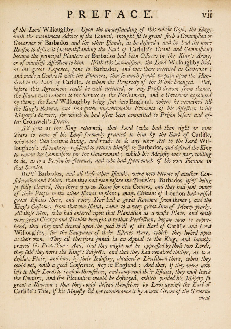 of the Lord Willoughby. Upon the underftanding of this whole Cafe, the King, with the unanimous Advice of the Council, thought fit to grant fuch aCommiffion of Governor of Barbados and the other JJlands, as he defired ; and he had the more Reafon to defire it (notwithflanding the Earl of Carlifle’j Grant and Commijfion) hecaufe the principal Planters at Barbados had been Officers in the King's Army, or of manij'eft AffieCiion to him. With this Commifion, the Lord Willoughby had, at his great Expence, gone to Barbados, and was there received as Governor ; and made a Contract with the Planters, that fo much ftoould be paid upon the Hun- dred to the Earl of Carlifle, to whom the Propriety of the Whole belonged. But, before this Agreement could be well executed, or any Profit drawn from thence, the If and was reduced to the Service of the Parliament, and a Governor appointed by them ; the Lord Willoughby being fent into England, where he remained till the King's Return, and had given unqueftionable Evidence of his AffieCiion to his Majefty's Service, for which he had often been committed to Prifon before and af¬ ter Cromwell''s Death. A S foon as the King returned, that Lord (who had then eight or nine Tears to come of his Leafe formerly granted to him by the Earl of Carlifle, who was then like wife livings and ready to do any other Adi to the Lord Wil¬ loughby5.? Advantage) refolved to return himfelf to Barbados, and defired the King to renew his Commijfion for the Government; which his Majefty was very willing to do, as to a Perfon he efteemed, and who had fpent much of his own Fortune in that Service. BUT Barbados, and all thofe other TJlands, were now become of another Con- ftderation and Value, than they had been before the Troubles \ Barbados itfelf being fo fully planted, that there was no Room for new Comers, and they had fent many of their People to the other JJlands to plant *, many Citizens of London had raifed great Eft ales there, and every Tear had a great Revenue from thence *, and the King's Cuftcms, from that one lfland, came to a very greaUSum of Money yearly. All thofe Men, who had entered upon that Plantation as a wafte Place, and with very great Charge and Trouble brought it to that Perfection, began now to appre¬ hend., that they muft depend upon the good Will of the Earl of Carlifle and Lord Willoughby, for the Enjoyment of their Eftates there, which they looked upon as their own. They all therefore joined in an Appeal to the King, and humbly prayed his Protection : And, that they might not be opprefjed by thofe two Lords, they faid they were the King's Subjects, and that they had repaired thither, as to a defolate Place, and had, by their Induftry, obtained a Livelihood there, when they could not, with a good Confidence, ftay in England : And that, if they were now left to thofe Lords to ran ft m themfelves, and compound their Eftates, they muft leave the Country, and the Plantation would be deftroyed, which yielded his Majefty fo great a Revenue *, that they could defend themfelves by Law againft the Earl of Carlifle’i Title, if his Majefty did not countenance it by a new Grant of the Govern¬ ment