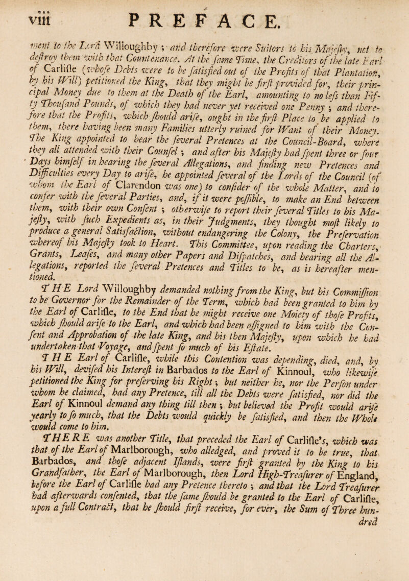 « ft a> vm PREFACE. 1}jefd Lcr'ti Willoughby ; and therefore were Suitors to his Mu jo fly, net to deftroy them with that Countenance, At the fame rime, the Creditors of the late Earl Carlifle (zehofe Debts zeere to be fall sped out of the Profits of that Plantation, bf bis Will) petitioned the King, that they might be firft provided for, their prin¬ cipal Money due to them at the Death of the Earl, amounting to no lefs than Fif¬ ty Thoufand Pounds, of which they had never yet received one Penny \ and there¬ fore that the Profits, which Jhould arife, ought in the firfl Place to be applied to t hem, there having been many Families utterly ruined for Want of their Money. Ehe King appointed to hear the feveral Pretences at the Council-Board, where they all attended with. their Counfel •, and after his Majefty had /pent three or four ‘ Days hwifelf in hearing the fever al Allegations, and finding new Pretences and Difficulties every Day to arife, he appointed fever al of the Lords of the Council {of whom the Earl of Clarendon was one) to confider of the whole Matter, and to confer with the feveral Parties, and, if it were pcffible, to make an End between them, with their own Confent ; otherwife to report their feveral Titles to his Ma- u dh fuch Expedients as, in their Judgments, they thought mojl likely to produce a general Satisfaction, without endangering the Colony, the Prefervation whereof his Majefty took to Heart. This Committee, upon reading the Charters, Grants, Leafes, and many other Papers and Difpatches, and hearing all the Al¬ legations, reported the feveral Pretences and Titles to be, as is hereafter men¬ tioned. J THE Lord Willoughby demanded nothing from the King, but his Commffion to he Governor for the Remainder of the Term, which had been granted to him by ire Earl of Carlifle, to the End that he might receive one Moiety of thofe Profits, wioich jhould arife to the Earl, and which had been affigned to him with the Con¬ fent and Approbation of the late King, and his then Majefty, upon which he had undertaken that Voyage, and [pent fo much of his Eft ate. ~ THE Earl of Carlifle, while this Contention was depending, died, and, by his Will, devifed his Intereft in Barbados to the Earl of Kinnoul, who likewife petitioned the King for preferring his Right; but neither he, nor the Perfon under whom he claimed, had any Pretence, till all the Debts were fat is fed, nor did the Earl of Kinnoul demand any thing till then ; but believed, the Profit would arife yearly tofo much, that the Debts would quickly be fatisfied, and then the Whole would come to him. THERE was another Title, that preceded the Earl of Carlifle*j, which was that of the Earl of Marlborough, who alledged, and proved it to be true, that Barbados, and thofe adjacent IJlands, were firft granted by the King to his Grandfather, the Earl of Marlborough, then Lord High-Treafurer of England before the Earl of Carlifle had any Pretence thereto •, and that the Lord Treafurer had afterwards confented, that the fame JJjould be granted to the Earl of Carlifle, upon a full Contract, that he Jhould firft receive, forever, the Sum of Three hun¬ dred