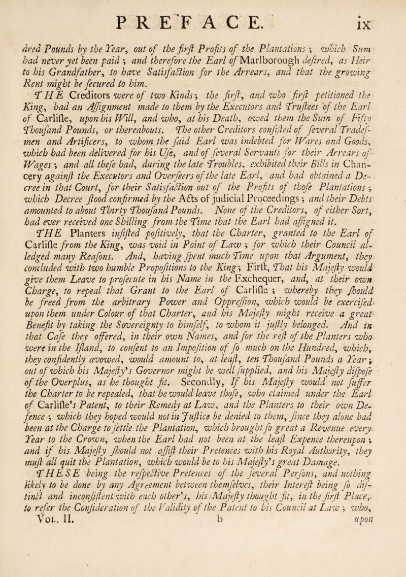 dred Pounds by the Tear, out of the frft Profits of the Plantations \ which Sum had never yet been paid \ and therefore the Earl of Marlborough defined, as Heir to his Grandfather, to have Satisfaction for the Arrears, and that the growing Rent might be fecured to him. THE Creditors were of two Kinds; the firfi, who firft petitioned the King, had an Alignment made to them by the Executors and Truftees of the Earl of Carlifle, upon his Will, and who, to Death, /&<? of Fifty Thoufand Pounds, thereabouts. other Creditors confefted of feveral Tradef- men and Artificers, /<? whom the fiiid Earl was indebted for Wares and Goods, which had been delivered for his Ufe, of feveral Servants for their Arrears of Wages *, all thefe had, during the late Troubles, exhibited their Bills in Chan¬ cery againft the Executors and Overfeers of the late Earl, ^/zzi had obtained a De¬ cree in that County for their Satisfaction out of the Profits of thofe Plantations; which Decree flood confirmed by the A£ts of judicial Proceedings *, amounted to about Thirty Thoufand Pounds. None of the Creditors, of either Sort, had ever received one Shilling from the Time that the Earl had afifigned it. THE Planters infifted pofitively, that the Charter, granted to the Earl of Carlifle from the King, was void in Point of Law ; for which their Council aU ledged many Reafons. And, having fpent much Time upon that Argument, they concluded with two humble Propofitions to the King \ Firft, That his Majefly would give them Leave to profecute in his Name in the Exchequer, and, at their own Charge, to repeal that Grant to the Earl of Carlifle ; whereby they Jhould be freed from the arbitrary Power and Opprefifion, which would be ex ere Jed upon them under Colour of that Charter, and his Majefly might receive a great Benefit by taking the Sovereignty to himfelfi to whom it juftly belonged. And in that Cafe they offered, in their own Names, and for the reft of the Planters who were in the I (land, to confent to an Impofition of fo much on the Hundred, which, they confidently avowed, would amount to, at leaft, ten Thoufand Pounds a Tear % out of which his Majefly's Governor might be well fiupplied, and his Majefly difpofe of the Overplus, as he thought fit. Secondly, If his 'Majefly would not fluffier the Charter to be repealed, that he would leave thofe, who claimed under the Earl of Carlifle’j Patent, to their Remedy at Law, and the Planters to their own De¬ fence ; which they hoped would not in Juftice be denied to them, fince they alone had been at the Charge to fettle the Plantation, which brought fo great a Revenue every Tear to the Crown, when the Earl had not been at the leaft Expence thereupon % and if his Majefly Jhould not afififl their Pretences with his Royal Authority, they mufl all quit the Plantation, which would be to his Majefly's great Damage. THESE being the refpe Stive Pretences of the feveral Per Jons, and nothing likely to be done by any Agreement between themfelves, their Intereft being fo dif- tinfit and inconfiflent with each other's, his Majefly thought fit, in the firji Place,-, to refer the Confide ration of the Validity of the Patent to bis Council at Law ; who, Voi. II. b upon