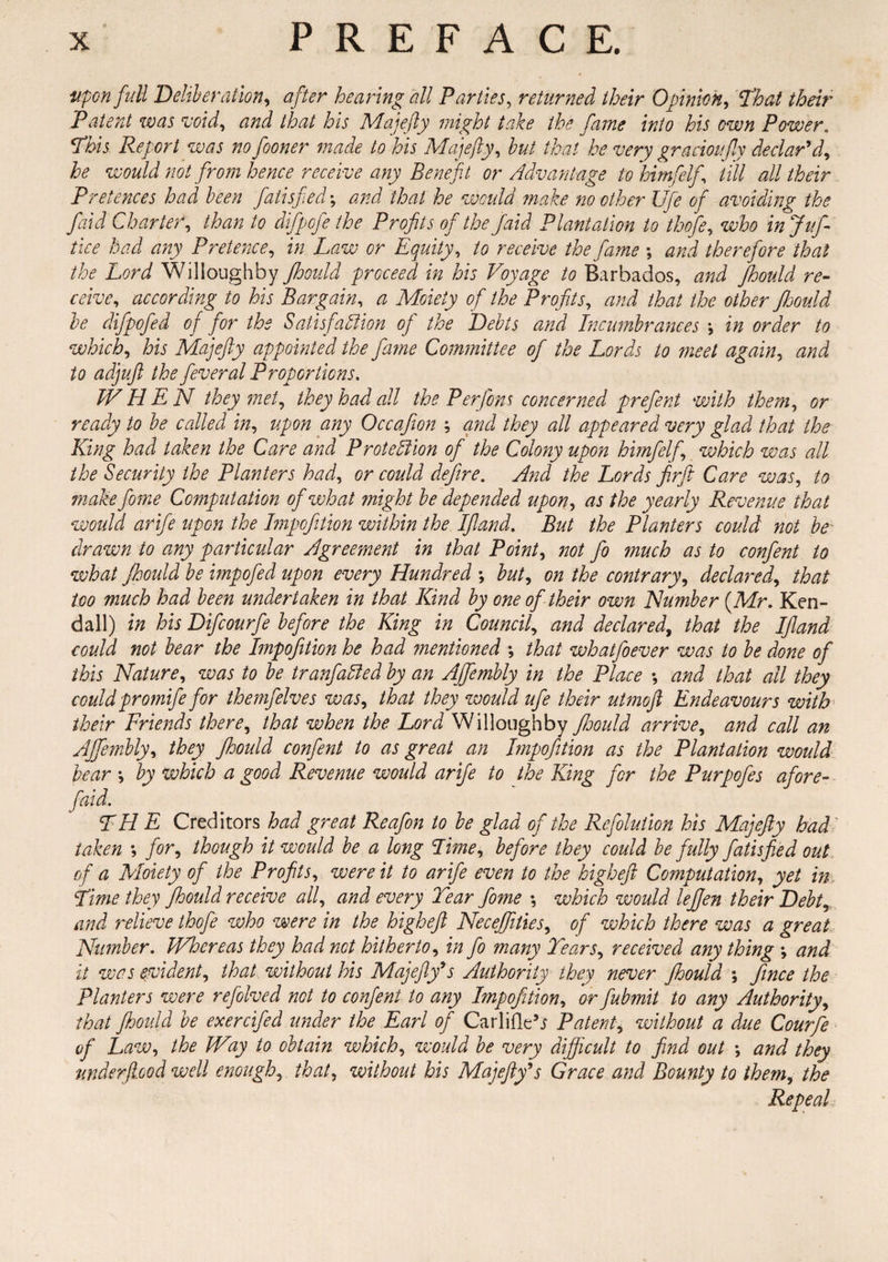 upon full Deliberation, after hearing all Parties, returned their Opinion, Patent was void, and that his Majefty might take the fame into his own Power„ *Phis Report was no fooner made to his Majefty, to that he very gracioufy declar’d, ^ would not from hence receive any Benefit or Advantage to himfelf till all their Pretences had been fatisfed; that he would make no other Ufe of avoiding the faid Charter, than to difpofe the Profits of the Jaid Plantation to thofe, who in Juft tice had any Pretence, in Law or Equity, /<? receive the fame \ and therefore that the Lord Willoughby Jhould proceed in his Voyage to Barbados, and Jhould re¬ ceive, according to his Bargain, a Moiety of the Profits, and that the other Jhould be difpofed of for the Satisfaction of the Debts and Incumbrances in order to which, his Majefty appointed the fa?ne Committee of the Lords to meet again, and to adjuft the feveral Proportions. TV H E N they met, they bad all the Perform concerned prefent with them, or ready to be called in, upon any Occafion \ and they all appeared very glad that the King had taken the Care and Protection of the Colony upon himfelf, which was all the Security the Planters had, or could defire. And the Lords firfit Care was, to makefiome Computation of what might be depended upon, as the yearly Revenue that would arife upon the Impofition within the Ifland. But the Planters could not be drawn to any particular Agreement in that Point, not fo much as to confent to what Jhould be impofed upon every Hundred ; but, on the contrary, declared, that too much had been undertaken in that Kind by one of their own Humber {Mr. Ken¬ dall) in his Difcourfe before the King in Council, and declared, that the Ifland could not bear the Impofition he had mentioned •, that whatfoever was to be done of this Nature, was to be tranfailed by an Ajfiembly in the Place *, and that all they could promife for themfelves was, that they would ufe their utmoft Endeavours with their Friends there, that when the Lord Willoughby Jhould arrive, and call an Ajfiembly, they Jhould confent to as great an Impofition as the Plantation would bear •, by which a good Revenue would arife to the King for the Purpofes afore- faid. THE Creditors had great Reafion to be glad of the Refoluilon his Majefty had' taken ; for, though it would be a long Lime, before they could be fully fatisfied out of a Moiety of the Profits, were it to arife even to the higheft Computation, yet in Lime they fihould receive all, and every Tear fome *, which would lefijen their Debt, and relieve thofe who were in the higheft Necejfities, of which there was a great Number. Whereas they had not hitherto, in fo many Tears, received any thing *, and it was evident, that without his Majefty’s Authority they never Jhould ; fince the Planters were refolved not to conjent to any Impofition, or fiubmit to any Authority, that Jhould be exercified under the Earl of Carlifle’i Patent, without a due Courfie of Law, the Way to obtain which, would be very difficult to find out \ and they mderftood well enough, that, without his Majefty’s Grace and Bounty to them, the Repeal