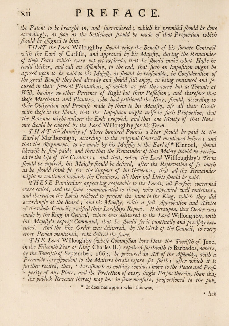 • t> the Patent to he brought in, and fur rendered *, which he prcmifed Jhould be done accordingly, as foon as the Settlement Jhould be made of that Proportion which jhould be cjjigned to him. THAT the Lord Willoughby Jhould enjoy the Benefit of his former ContraEl ■ with the Earl of Carlifle, and approved by his Majefty, during the Remainder of thofe Tears which were not yet expired *, that he Jhould make what Hajie he could thither, and call an Affembly, to the end, that fuch an Impofttion might be agreed upon to be paid to his Majefty as Jhould be reafonable, in Confideration of the great Benefit they had already and Jhould fill enjoy, in being continued and fe- cured in their feveral Plantations, of- which as yet they were but as Tenants at Will, having no other Pretence of Right but their Pojfiejfion ; and therefore that thofe Merchants and Planters, who had petitioned the King, Jhould, according to their Obligation and Promife made by them to his Majefty, ufe all their Credit with thofe in the IJland, that the Impofition might artfe to fuch Proportion, that the Revenue might anfwer the Ends propofed, and that one Moiety of that Reve¬ nue JJoould be enjoyed by the Lord Willoughby for his Term. THAT the Annuity of Three hundred Pounds a Tear Jhould be paid to the Earl of Marlborough, according to the original ContraEl mentioned before ; and that the AJfignment, to be made by his Majefty to the Earl of* Kinnoul, Jhould likewife be fir ft paid; and then that the Remainder of that Moiety Jhould be receiv¬ ed to the Ufe of the Creditors ; and that, when the Lord Willloughbyb Term Jhould be expired, his Majefty Jhould be defired, after the Refervation of fo much as he Jhould think fit for the Support of his Governor, that all the Remainder might be continued towards the Creditors, till their juft Debts JJoould be Daid. THE S E Particulars appearing reafonable to the Lords, all Perfons concerned were called, and the fame communicated to them, who appeared well contented ; and thereupon the Lords refolved to prefent the fame to the King, which they did accordingly at the Board and his Majefty, with a full Approbation and Advice of the whole Council, ratified their Lordjhips Report. Whereupon, that Order was made by the Ring in Council, which was delivered to the Lord Willoughby, with his Majefty9 s exprefs Command, that he Jhould fee it punctually and precifely exe¬ cuted. And the like Order was delivered, by the Clerk of the Council, to every ether Perfon mentioned, who defired the fame. THE. Lord Willoughby (whofe Commijfion bore Date the Twelfth of June, in the Fifteenth Te ar of King Charles II.) repaired forthwith to Barbados, where, by the Twelfth of September, 1663, he procured an Ad of the Affembly, with a Preamble correspondent to the- Matters herein before fet forth; after which it is further recited, that, 4 Forafmucb as nothing conduces more to the Peace and Prof- 4 perity of any Place, and the Protection of every fingle Perfon therein, than that t; the publick Revenue thereof may be, in feme meafure, proportioned to the pubm * It does not appear what this was. c lick