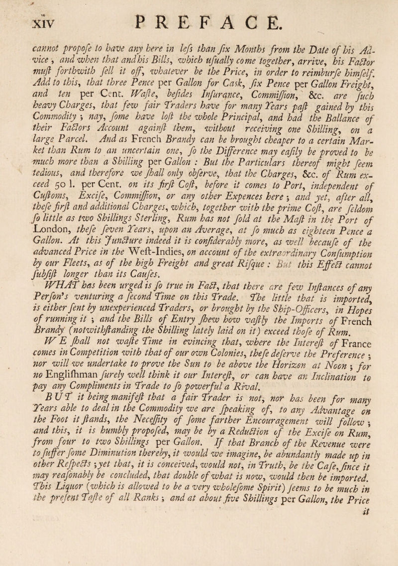 £ xiv PREFACE. cannot propofe to have any here in lefs than fix Months from the Bate of his Ad¬ vice , and when that and his Bills, which ufually come together, arrive, his FaBor muft forthwith fell it off whatever he the Price, in order to reimburfe himfelf Add to this, that three Pence per Gallon for Cask, fix Pence per Gallon Freight, and ten per Cent. JVafte, hefides Infurance, Commijfion, &c. fucb heavy Charges, that few fair Traders have for many Tears paft gained by this Commodity *, yo*»<? loft the whole Principal, W /^ Ballance of their Faftors Account againft them, without receiving one Shilling, 0# ^ large Parcel. And as French Brandy can he brought cheaper to a certain Mar¬ ket than Rum to an uncertain one, fa the Difference may eafily be proved to be much more than a Shilling per Gallon : But the Particulars thereof might feem tedious, and therefore we Jhall only obferve, that the Charges, See. of Rum ex¬ ceed 50 1. per Cent, on its firft Coft, before it comes to Port, independent of Cuftoms, Excife, Commijfion, or o/i^r Expences here ; W yet, after alf thefe firft and additional Charges, which, together with the prime Coft, y^or* /* /*///* ^ /wo Shillings Sterling, Rum has not fold at the Maft in the Port of London, /£<?/* yfotf# upon an Average, ^/ fo much as eighteen Pence a Gallon. At this Jundiure indeed it is confiderably more, wf// becaufe of the advanced Price in the Weft-Indies, or account of the extraordinary Confumption by our Fleets, ^ of the high Freight and great Rifque : But this Effeft cannot fubfift longer than its Caufes. JVHAT has been urged is fo true in Fall, that there are few Inftances of any Perfon’s venturing a fecond Time on this Trade. The little that is imported\ is either fent by unexperienced Traders, or brought by the Ship-Officers, in Hopes of running it \ and the Bills of Entry fhew how vaftly the Imports of French Brandy (notwithftanding the Shilling lately laid on it) exceed thofe of Rum. W E jhall not wafte Time in evincing that, where the Intereft of France comes in Competition with that of our own Colonies, thefe defarve the Preference ; nor will we undertake to prove the Sun to be above the Horizon at Noon ; for no Engliftiman furely well think it our Intereft, or can have an Inclination to pay any Compliments in Trade to fo powerful a Rival. BUT it being manifeft that a fair Trader is not, nor has been for many Years able to deal in the Commodity we are fpeaking of to any Advantage on the Foot it ft ands, the Neceffity of fame farther Encouragement will follow \ and this, it is humbly propofad, may be by a Reduction of the Excife on Rum, from four to two Shillings per Gallon. If that Branch of the Revenue were to fuffer fame Diminution thereby, it would we imagine, be abundantly made up in other Refpetts \yet that, it is conceived, would not, in Truth, be the Cafeffiince it may reasonably be concluded, that double of what is now, would then be imported. This Liquor (which is allowed to be a very whole fame Spirit) feems to be much in the prefeni Tafte of all Ranks 5 and at about five Shillings per Gallon, the Price it