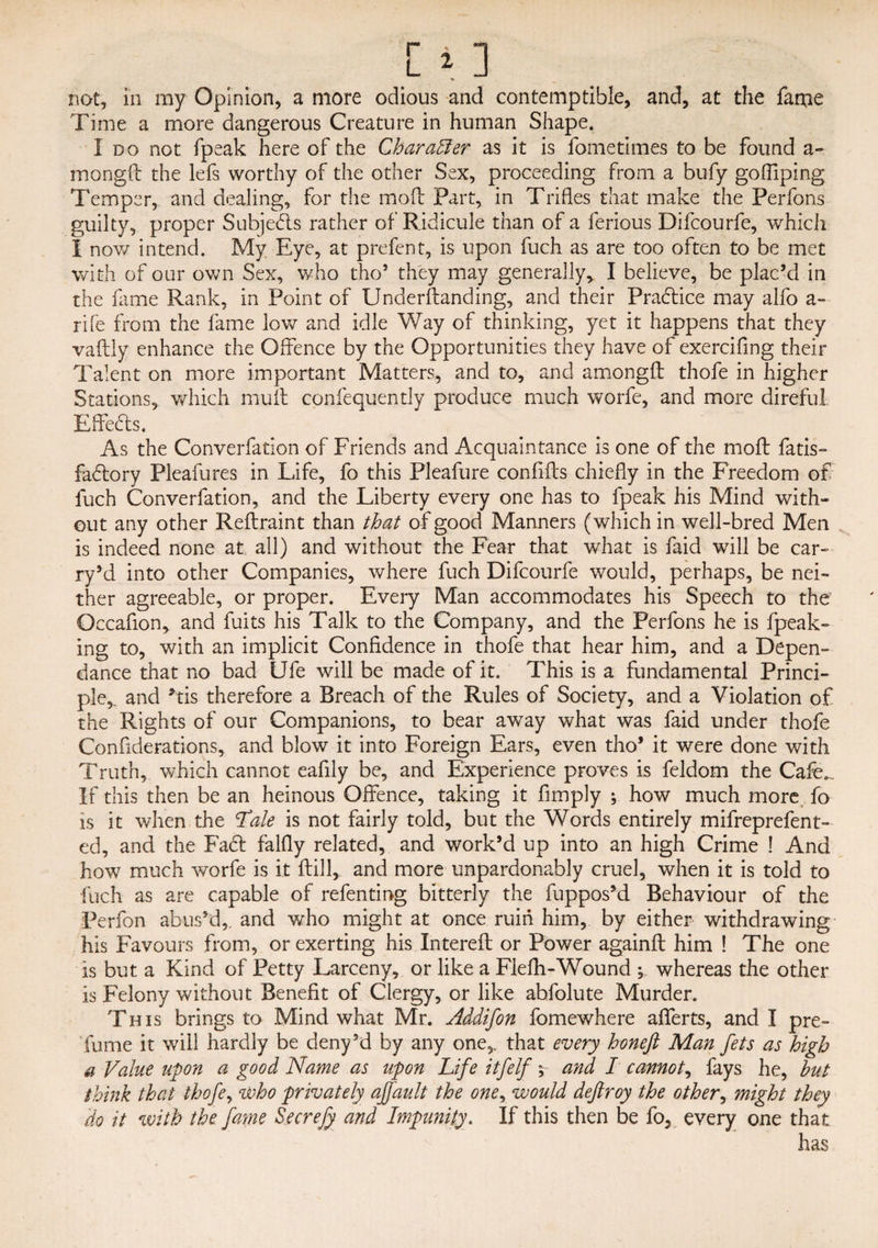 Time a more dangerous Creature in human Shape. I do not fpeak here of the Char after as it is fometimes to be found a- mongft the lefs worthy of the other Sex, proceeding from a bufy gofliping Temper, and dealing, for the moft Part, in Trifles that make the Perfons guilty, proper Subjects rather of Ridicule than of a ferious Difcourfe, which I nov/ intend. My. Eye, at prefent, is upon fuch as are too often to be met with of our own Sex, who tho’ they may generally, I believe, be plac’d in the fame Rank, in Point of Underftanding, and their Practice may alfo a- rife from the fame low and idle Way of thinking, yet it happens that they vaftly enhance the Offence by the Opportunities they have of exercifing their Talent on more important Matters, and to, and amongft thofe in higher Stations, which muff cpnfequently produce much worfe, and more direful Effects. As the Converfation of Friends and Acquaintance is one of the moft fatis- fadory Pleafures in Life, fo this Pleafure confifts chiefly in the Freedom of fuch Converfation, and the Liberty every one has to fpeak his Mind with¬ out any other Reftraint than that of good Manners (which in well-bred Men is indeed none at all) and without the Fear that what is faid will be car¬ ry *d into other Companies, where fuch Difcourfe would, perhaps, be nei¬ ther agreeable, or proper. Every Man accommodates his Speech to the Gccafion, and fuits his Talk to the Company, and the Perfons he is (peak¬ ing to, with an implicit Confidence in thofe that hear him, and a Depen- dance that no bad Ufe will be made of it. This is a fundamental Princi¬ ple, and *tis therefore a Breach of the Rules of Society, and a Violation of the Rights of our Companions, to bear away what was faid under thofe Confiderations, and blow it into Foreign Ears, even tho’ it were done with Truth, which cannot eaflly be, and Experience proves is feldom the Cafe.. If this then be an heinous Offence, taking it Amply ; how much more fo is it when the ‘Tale is not fairly told, but the Words entirely mifreprefent- ed, and the Fad falfly related, and work’d up into an high Crime ! And how much worfe is it (till, and more unpardonably cruel, when it is told to fuch as are capable of refenting bitterly the fupposM Behaviour of the Perfon abus’d, and who might at once ruin him, by either withdrawing his Favours from, or exerting his Intereft or Power againft him ! The one is but a Kind of Petty Larceny, or like a Flefti-Wound y whereas the other is Felony without Benefit of Clergy, or like abfolute Murder. This brings to Mind what Mr. Addifon fomewhere aflerts, and I pre- fume it will hardly be deny’d by any one, that every honeft Man fets as high a Value upon a good Name as upon Life itfelf y and I cannot, fays he, hut think that thofe, who privately ajjault the oner would deftroy the other, might they do it with the fame Secrefy and Impunity. If this then be fo, every one that has