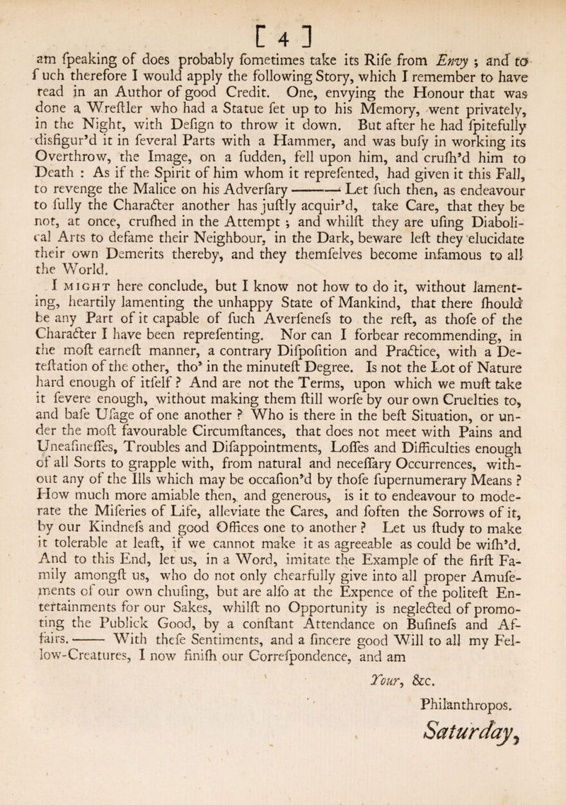 am fpeaking of does probably fometimes take its Rife from Envy ; and to f uch therefore I would apply the following Story, which I remember to have read in an Author of good Credit. One, envying the Honour that was done a Wreftler who had a Statue fet up to his Memory, went privately, in the Night, with Defign to throw it down. But after he had fpitefuliy disfigur’d it in feveral Parts with a Hammer, and was bufy in working its Overthrow, the Image, on a fudden, fell upon him, and crufh’d him to Death : As if the Spirit of him whom it reprefented, had given it this Fall, to revenge the Malice on his Adverfary-* Let fuch then, as endeavour to fully the Charadter another has juftly acquir’d, take Care, that they be not, at once, crufhed in the Attempt ; and whilft they are ufing Diaboli¬ cal Arts to defame their Neighbour, in the Dark, beware left they elucidate their own Demerits thereby, and they themfelves become infamous to all the World. I might here conclude, but I know not how to do it, without lament¬ ing, heartily lamenting the unhappy State of Mankind, that there fhould be any Part of it capable of fuch Averfenefs to the reft, as thofe of the Character I have been reprefenting. Nor can I forbear recommending, in the moft earned manner, a contrary Dilpofition and Practice, with a De- teftation of the other, tho’ in the minuteft Degree. Is not the Lot of Nature hard enough of itfelf ? And are not the Terms, upon which we muft take it fevere enough, without making them ftill worfe by our own Cruelties to> and bafe Ufage of one another > Who is there in the beft Situation, or un¬ der the moft favourable Circumftances, that does not meet with Pains and Uneafineffes, Troubles and Difappointments, Lofles and Difficulties enough of all Sorts to grapple with, from natural and neceftary Occurrences, with¬ out any of the Ills which maybe occafion’d by thofe fupernumerary Means ? How much more amiable then,, and generous, is it to endeavour to mode¬ rate the Miferies of Life, alleviate the Cares, and foften the Sorrows of it, by our Kindnefs and good Offices one to another ? Let us ftudy to make it tolerable at leaft, if we cannot make it as agreeable as could be wiffi’d. And to this End, let us, in a Word, imitate the Example of the firft Fa¬ mily amongft us, who do not only chearfully give into all proper Amufe- ments of our own chufing, but are alfo at the Expence of the politeft En¬ tertainments for our Sakes, whilft no Opportunity is negledled of promo¬ ting the Publick Good, by a conftant Attendance on Bufinefs and Af¬ fairs. - With thefe Sentiments, and a fmcere good Will to all my Fel¬ low-Creatures, I now finifh our Correfpondence, and am Tour, &c. Philanthropos.