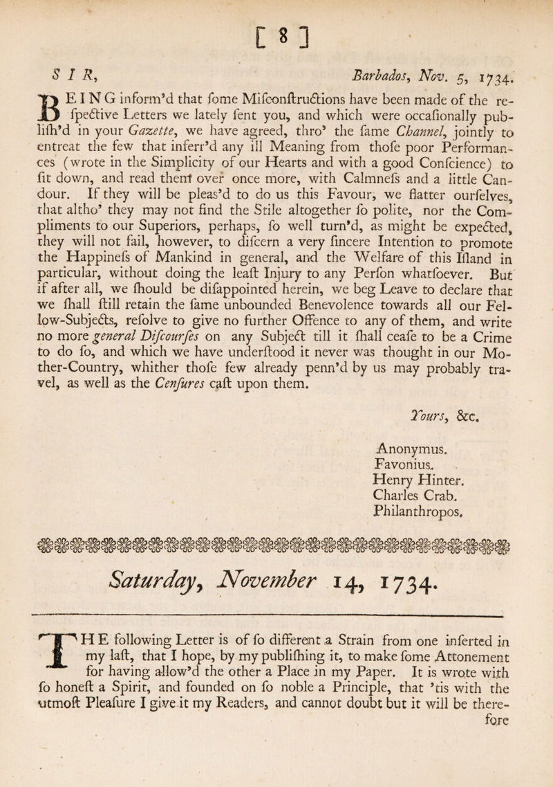 BEING inform’d that feme Mifconftrudtions have been made of the re- fpedtive Letters we lately lent you, and which were occafionally pub- lilh’d in your Gazette, we have agreed, thro’ the fame Channel, jointly to entreat the few that inferr’d any ill Meaning from thofe poor Performan¬ ces (wrote in the Simplicity of our Hearts and with a good Confidence) to fit down, and read therrf over once more, with Calmnefs and a little Can¬ dour. If they will be pleas’d to do us this Favour, we flatter ourfelves, that altho’ they may not find the Stile altogether fo polite, nor the Com¬ pliments to our Superiors, perhaps, fo well turn’d, as might be expected, they will not fail, however, to difeern a very fincere Intention to promote the Happinefs of Mankind in general, and the Welfare of this 1’fland in particular, without doing the lead Injury to any Perfon whatfoever. But if after all, we fhould be difappointed herein, we beg Leave to declare that we fhall Hill retain the fame unbounded Benevolence towards all our Fel- low-Subje&s, refolve to give no further Offence to any of them, and write no more general Difcourfes on any Subjedl till it fhall ceafe to be a Crime to do fo, and which we have underftood it never was thought in our Mo¬ ther-Country, whither thofe few already penn’d by us may probably tra¬ vel, as well as the Cenfures caff upon them. Tours, &c. Anonymus. Favonius, Flenry Hinter. Charles Crab. Philanthropes, Saturday, November 14, 1734. TH E following Letter is of fo different a Strain from one inferred in my laft, that I hope, by my publifhing it, to make fome Attonement for having allow’d the other a Place in my Paper. It is wrote with fo honeft a Spirit, and founded on fo noble a Principle, that ’tis with the utmoft Pleafure I give it my Readers, and cannot doubt but it will be there¬ fore