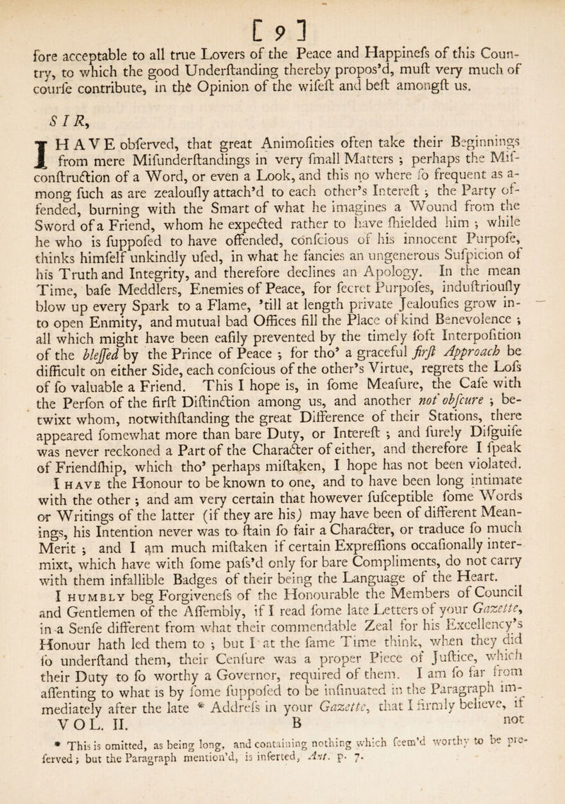 fore acceptable to all true Lovers of the Peace and Happinefs of this Coun¬ try, to which the good Underftanding thereby propos’d, muft very much of courfe contribute, in the Opinion of the wifeft and bell amongft us. S IR, IH A V E obferved, that great Animofities often take their Beginnings from mere Mifunderftandings in very frnall Matters ; perhaps the Mil- conftruftion of a Word, or even a Look, and this no where fo frequent as a- mong fuch as are zealoufly attach’d to each other’s Intereft •, the Party of¬ fended, burning with the Smart of what he imagines a Wound from the Sword of a Friend, whom he expedted rather to have Yielded him-, while he who is fuppofed to have offended, confcious of his innocent Purpofe, thinks himfelf unkindly ufed, in what he fancies an ungenerous Sufpicion of his Truth and Integrity, and therefore declines an Apology. In the mean Time, bafe Meddlers, Enemies of Peace, for fecret Purpofes, induftrioufly blow up every Spark to a Flame, ’till at length private Jealoufics grow in¬ to open Enmity, and mutual bad Offices fill the Place of kind Benevolence ♦, all which might have been eafily prevented by the timely foft Interpolation of the bleffed by the Prince of Peace ; for tho’ a graceful firft Approach be difficult on either Side, each confcious of the other’s Virtue, regrets the Lofs of fo valuable a Friend. This I hope is, in fome Meafurc, the Cafe with the Perfon of the firft Diftinftion among us, and another not ohfeure ; be¬ twixt whom, notwithftanding the great Difference of their Stations, there appeared fomewhat more than bare Duty, or Intereft *, and furely Difguife was never reckoned a Part of the Charaffter of either, and therefore I fpeak of Friendffiip, which tho’ perhaps miftaken, I hope has not been violated. I have the Honour to be known to one, and to have been long intimate with the other *, and am very certain that however fufceptible fome Words or Writings of the latter (if they are his) may have been of different Mean¬ ings, his Intention never was to ftain fo fair a Character, or traduce fo much Merit ; and I am much miftaken if certain Expreffions occafionally inter- mixt, which have with fome pafs’d only for bare Compliments, do not carry with them infallible Badges of their being the Language of the Heart. I humbly beg Forgivenefs of the Honourable the Members of Council and Gentlemen of the Affembly, if I read fome late Letters of your Gazette^ ima Senfe different from what their commendable Zeal for his Excellency’s Honour hath led them to but I at the fame Time think, when they did fo underftand them, their Cenfure was a proper Piece of Juftice, which their Duty to fo worthy a Governor, required of them. I am fo far from pflenfincr tn what is bv fome fuoDofed to be infinuated in the Paragraph im- VOL. II. B ferved; but the Paragraph mention’d * This is omitted, as