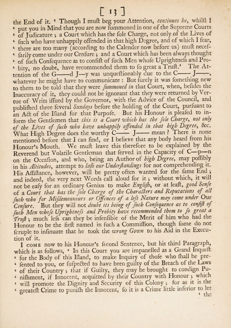 [ m3 the End of it. c Though I mu ft beg your Attention, continues he, whilft I 4 put you in Mind that you are now fummoned in one of the Supreme Courts c of Judicature ; a Court which has the foie Charge, not only of the Lives of fuch who have unhappily offended in that high Degree, and of which I fear, 4 there are too many (according to the Calender now before us) muft necef- c farily come under our Cenfure ; and a Court which has been always thought c of fuch Confequence as to confift of fuch Men whofe Uprightnefs and Pro- c bity, no doubt, have recommended them to fo great aTruft.’ The At¬ tention of the G-d J—y was unqueftionably due to the C-• J——, whatever he might have to communicate : But furely it was fomething new to them to be told that they were fummoned in that Court, when, befides the Inaccuracy of it, they could not be ignorant that they were returned by Ver- tue of Writs iffued by the Governor, with the Advice of the Council, and publifhed three feveral Sundays before the holding of the Court, purluant to an A6f of the XQand for that Purpofe. But his Honour is pleafed to in¬ form the Gentlemen that this is a Court which has the foie Charge, not only cf the Lives of fuch who have unhappily offended in that high Degree, &c. What High Degree does the worthy C—-— j-- mean ? There is none mentioned before that I can find, or I believe that any body heard from his Honour’s Mouth. We muft leave this therefore to be explained by the Reverend but Volatile Gentleman that ferved in the Capacity of C—p—n on the Occafion, and who, being an Author of high Degree, may poffibiy in his Altitudes, attempt to lafh our Underfundings for not comprehending it. His Affiftance, however, will be pretty often wanted for the fame End ; and indeed, the very next Words call aloud for it; without which, it will not be eafy for an ordinary Genius to make Englijh, or at leaft, good Senfe of a Court that has the foie Charge of the Characters and Reputations of all fuch who for Mifdemeanours or Offences of a lefs Nature may come under Our Cenfure. But they will not doubt its being of fuch Confequence as to confifl of fuch Men whofe Uprightnefs and Probity have recommended them to fo great a Lrufl much lefs can they be infenftble of the Merit of him who had the Honour to be the firft named in fuch a Commiffion, though fome do not fcruple to inftnuate that he took the wrong Gown to his Aid in the Execu¬ tion of it. I come now to his Honour’s fecond Sentence, but his third Paragraph, which is as follows, 4 In this Court you are impanelled as a Grand Inqueft ‘ for the Body of this Ifland, to make Inquiry of thofe who fliall be pre- 4 fented to you, or fufpedted to have been guilty of the Breach of the Laws 4 of their Country ; that if Guilty, they may be brought to condign Pu- 4 nifhment, if Innocent, acquitted by their Country with Honour ; which 4 will promote the Dignity and Security of this Colony ; for as it is the