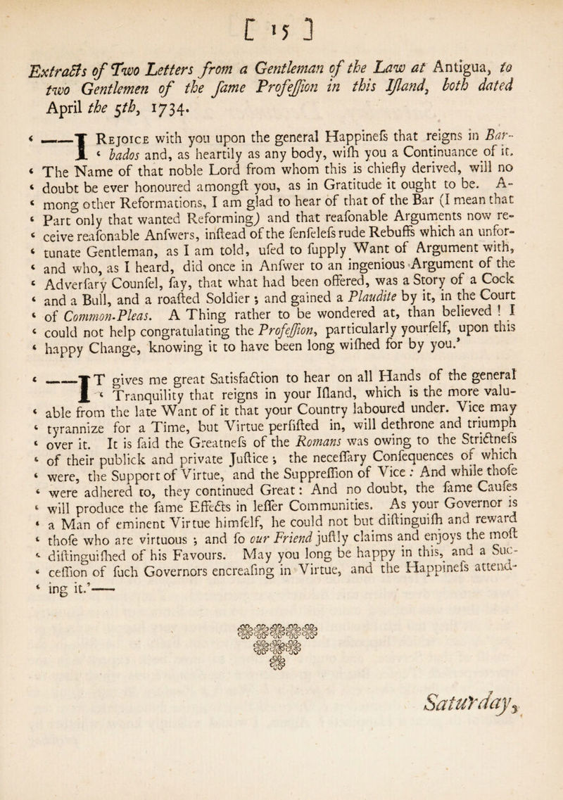 [ '5 ] ExtraSls of Two Letters from a Gentleman of the Law at Antigua, to two Gentlemen of the fame Profeffton in this If and, both dated April the §tb, 1734. < __T Rejoice with you upon the general Happinefs that reigns in Bar- i 4 bados and, as heartily as any body, wifh you a Continuance of it, 4 xhe Name of that noble Lord from whom this is chiefly derived, will no 4 doubt be ever honoured am on git you, as in Gratitude it ought to be, A- 4 mong other Reformations, I am glad to hear of that of the Bar (I mean that 4 Part°only that wanted Reforming^ and that reafonable Arguments now re» 4 ceive reafonable Anfwers, inftead of the fenfelefs rude Rebuffs which an unfor- 4 tunate Gentleman, as I am told, ufed to fupply Want of Argument with, 4 and who, as i heard, did once in Anfwer to an ingenious Argument of the 4 Adverfary Counfel, fay, that what had been offered, was a Story of a Cock 4 and a Bull, and a roafted Soldier •, and gained a Plaudite by it, in the Court 4 of Common-Pleas. A Thing rather to be wondered at, than believed ! I 4 could not help congratulating the Profeffion, particularly yourfelf, upon this « happy Change, knowing it to have been long wifhed for by you/ < _»ir T gives me great Satisfaction to hear on all Hands of the general X ' 4 Tranquility that reigns in your Bland, which is the more valu- 4 able from the late Want of it that your Country laboured under. Vice may 4 tyrannize for a Time, but Virtue perfifted in, will dethrone and triumph 4 over it. It is faid the Greatneis of the Romans was owing to tne StriCtnefs 4 of their publick and private Juffice *, the neceflary Confequences of which 4 were, the Support of Virtue, and the Suppreffion of Vice : And while thofe 4 were adhered to, they continued Great: And no doubt, the fame Caufes 4 will produce the fame Effe&s in leflfer Communities. As your Governor is ‘ a Man of eminent Virtue himfelf, he could not but diftinguifh and reward 4 thofe who are virtuous *, and fo our Friend juffly claims and enjoys the molt 4 diftinguifhed of his Favours. May you long be happy in this, and a Sum 4 ceffion of fuch Governors encreafing in Virtue, and the Happinefs attena- 4 ing it/-—- w Saturday,