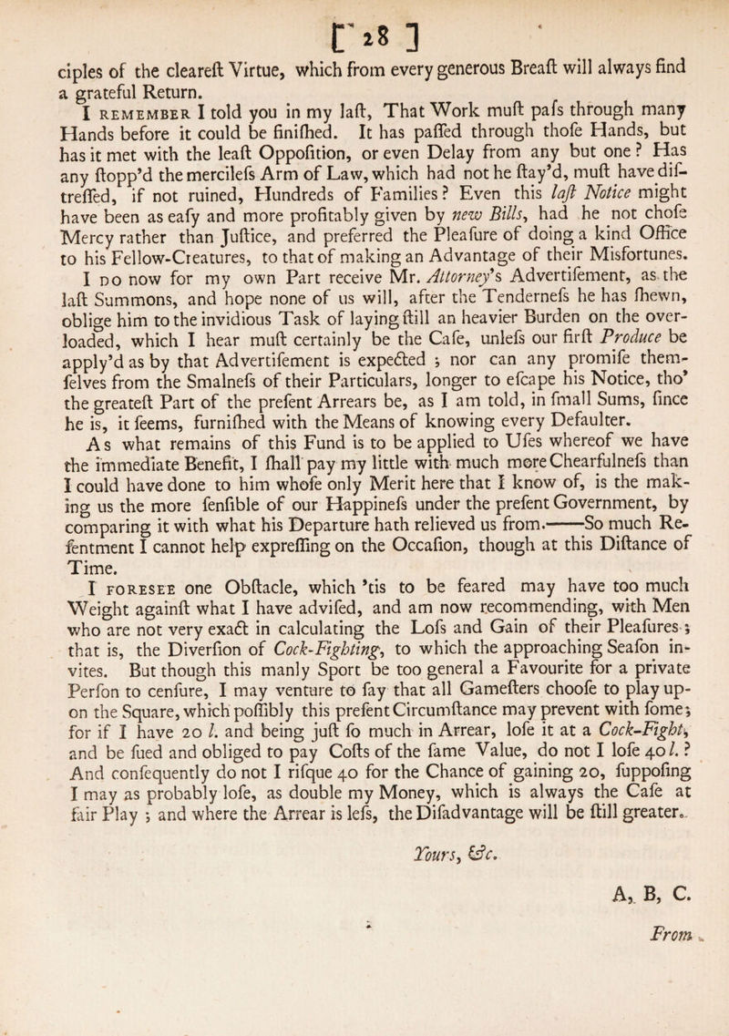 ciples of the cleareft Virtue, which from every generous Breaft will always find a grateful Return. I remember I told you in my lad, That Work mud pafs through many Hands before it could be finiflied. It has paffed through thofe Hands, but has it met with the lead Oppofition, or even Delay from any but one ? Has any dopp’d the mercilefs Arm of Law, which had not he day’d, mud have dif- trefled, if not ruined, Hundreds of Families ? Even this laft Notice might have been as eafy and more profitably given by new Bills, had he not chofe Mercy rather than Judice, and preferred the Pleafure of doing a kind Office to his Fellow-Creatures, to that of making an Advantage of their Misfortunes. I do now for my own Part receive Mr. Attorney's Advertifement, as the lad Summons, and hope none of us will, after the Tendernefs he has fhewn, oblige him to the invidious Task of laying dill an heavier Burden on the over¬ loaded, which I hear mud certainly be the Cafe, unlefs our fird Produce be apply’d as by that Advertifement is expedted ; nor can any promife them- felves from the Smalnefs of their Particulars, longer to efcape his Notice, tho* the greated Part of the prefent Arrears be, as I am told, in fmall Sums, fince he is, it feems, furnifhed with the Means of knowing every Defaulter. As what remains of this Fund is to be applied to Ufes whereof we have the immediate Benefit, I dial! pay my little with much mere Chearfulnefs than I could have done to him whofe only Merit here that I know of, is the mak¬ ing us the more fenfible of our Happinefs under the prefent Government, by comparing it with what his Departure hath relieved us from.-So much Re- fentment I cannot help exprefling on the Occafion, though at this Didance of Time. I foresee one Obdacle, which ’tis to be feared may have too much Weight againd what I have advifed, and am now recommending, with Men who are not very exadl in calculating the Lofs and Gain of their Pleafures 5 that is, the Diverfion of Cock-Fighting, to which the approaching Seafon in¬ vites. But though this manly Sport be too general a Favourite for a private Perfon to cenfure, I may venture to fay that all Gameders choofe to play up¬ on the Square, which poflibly this prefent Circumdance may prevent with fome; for if I have 20 l. and being jud fo much in Arrear, lofe it at a Cock-Fight, and be fued and obliged to pay Cods of the fame Value, do not I lofe 40/. ? And confequently do not I rifque 40 for the Chance of gaining 20, fuppofing I may as probably lofe, as double my Money, which is always the Cafe at fair Play •, and where the Arrear is lefs, theDifadvantage will be dill greater,,. Tours, £s?c. A, B, C. From v