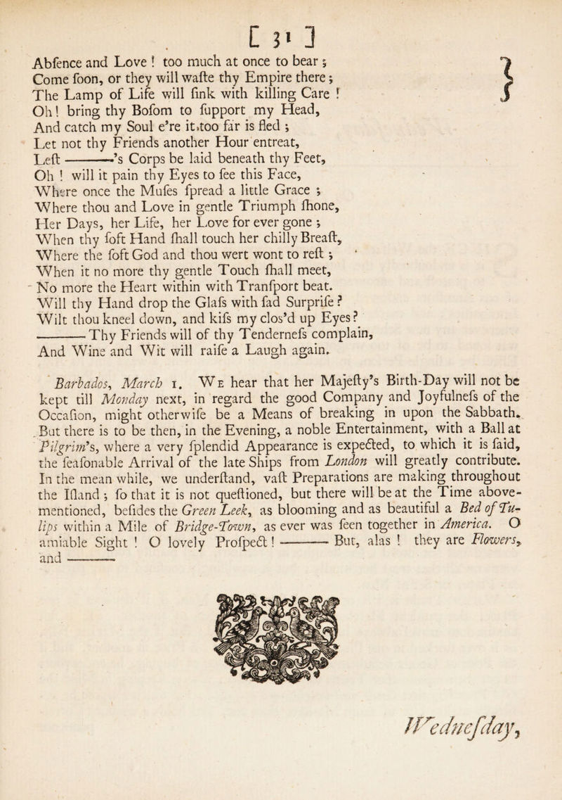 [ 3> ] Abfence and Love ! too much at once to bear 5 Come foon, or they will wafte thy Empire there; The Lamp of Life will fink with killing Care ! Oh! bring thy Bofom to fupport my Head, And catch my Soul e’re it»too far is fled ; Let not thy Friends another Hour entreat. Left-«’s Corps be laid beneath thy Feet, Oh ! will it pain thy Eyes to fee this Face, Where once the Mufes fpread a little Grace ; Where thou and Love in gentle Triumph fhone. Her Days, her Life, her Love for ever gone *, When thy foft Hand fhall touch her chilly Bread, Where the foft God and thou wert wont to reft •, When it no more thy gentle Touch fhall meet. No more the Heart within with Tranfporc beat. Will thy Hand drop the Glafs with fad Surprife ? Wilt thou kneel down, and kifs my clos’d up Eyes?.' ---Thy Friends will of thy Tendernefs complain. And Wine and Wit will raife a Laugh again. Barbados, March 1. We hear that her Majefty’s Birth-Day will not be kept till Monday next, in regard the good Company and Joyfulnefs of the Occafion, might other wife be a Means of breaking in upon the Sabbath* . But there is to be then, in the Evening, a noble Entertainment, with a Ball at Pilgrim’s, where a very fplendid Appearance is expedited, to which it is faid, the feafonable Arrival of the late Ships from London will greatly contribute. In the mean while, we underftand, vaft Preparations are making throughout the Ifland •, fo that it is not queftioned, but there will beat the Time above- mentioned, befldes the Green Leek, as blooming and as beautiful a Bed of Lu- Ups within a Mile of Bridgetown* as ever was feen together in America. O amiable Sight ! O lovely Profpedt! —— But, alas ! they are Flowersy and -■ ..— itre chief day.