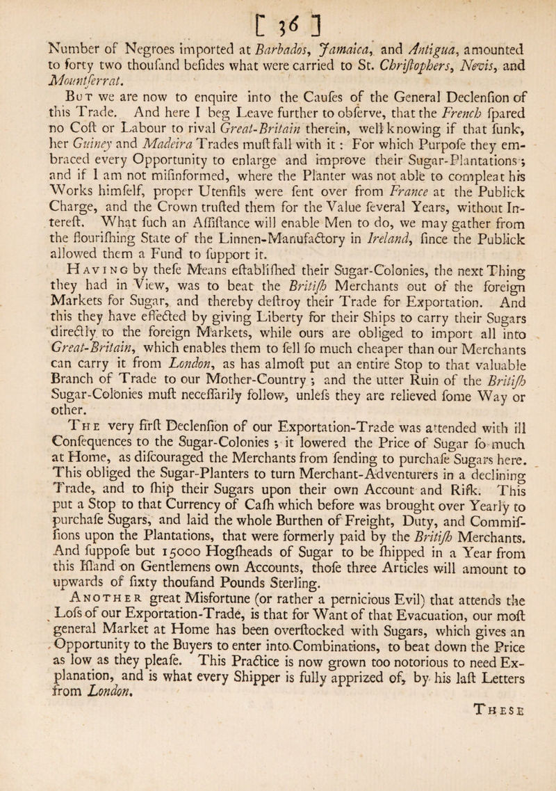 Number of Negroes imported at Barbados, Jamaicaand Antigua, amounted to forty two thoufand befides what were carried to St. Chrtftothers, Nevis, and Mountferrat. But we are now to enquire into the Caufes of the General Declenfion of this Trade. And here I beg Leave further to obferve, that the French fpared no Coft or Labour to rival GreaUBritain therein, well knowing if that funk, her Gurney and Madeira Trades muft fall with it: For which Purpofe they em¬ braced every Opportunity to enlarge and improve their Sugar-Plantations; and if 1 am not mifinformed, where the Planter was not able to compleat hrs Works himfelf, proper Utenfils were fent over from France at the Publick Charge, and the Crown trufted them for the Value feveral Years, without I ti¬ tered. What fuch an Affiftance will enable Men to do, we may gather from the fiourifhing State of the Linnen-Manufadtory in Ireland, fince the Publick allowed them a Fund to fupport it. Having by thefe Means eftablifhed their Sugar-Colonies, the next Thing they had in View, was to beat the Britifh Merchants out of the foreign Markets for Sugar, and thereby deftroy their Trade for Exportation. And this they have effeded by giving Liberty for their Ships to carry their Sugars diredly to the foreign Markets, while ours are obliged to import all into GreaUBritain, which enables them to fell fo much cheaper than our Merchants can carry it from London, as has almoft put an entire Stop to that valuable Branch of Trade to our Mother-Country •, and the utter Ruin of the Britifh Sugar-Colonies muft necdfarily follow, unlefs they are relieved feme Way or other. The very firft Declenfion of our Exportation-Trade was attended with ill Confequences to the Sugar-Colonies •, it lowered the Price of Sugar fo much at Home, as difcouraged the Merchants from fending to purchafe Sugars here. This obliged the Sugar-Planters to turn Merchant-Adventurers in a declining Trade, and to fhip their Sugars upon their own Account and Rifk. This put a Stop to that Currency of Cafh which before was brought over Yearly to purchafe Sugars, and laid the whole Burthen of Freight, Duty, and Commif- fions upon the Plantations, that were formerly paid by the Britifh Merchants. And fuppofe but 15000 Hoglheads of Sugar to be fhipped in a Year from this Eland on Gentlemens own Accounts, thofe three Articles will amount to upwards of fixty thoufand Pounds Sterling. Another great Misfortune (or rather a pernicious Evil) that attends the % Lofs of our Exportation-Trade, is that for Want of that Evacuation, our moft general Market at Home has been overftocked with Sugars, which gives an .Opportunity to the Buyers to enter into.Combinations, to beat down the Price as low. as they pleafe. This Practice is now grown too notorious to need Ex¬ planation, and is what every Shipper is fully apprized of, by his laft Letters from London. These