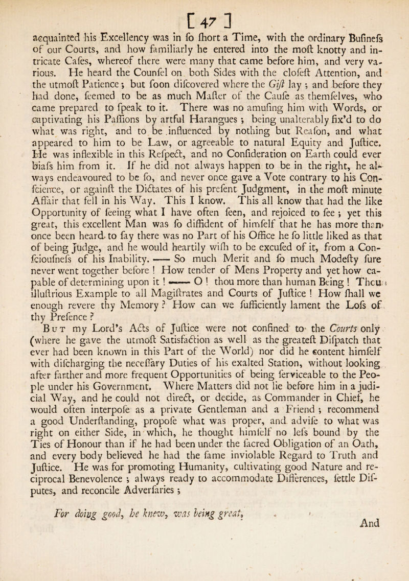 acquainted his Excellency was in fo fliort a Time, with the ordinary Bufinefs of our Courts, and how familiarly he entered into the moft knotty and in¬ tricate Cafes, whereof there were many that came before him, and very va¬ rious. He heard the Counfel on both Sides with the clofeft Attention, and the utmoft Patience *, but foon difcovered where the Gift lay *, and before they had done, feemed to be as much Mafter of the Caufe as themfelves, who came prepared to fpeak to it. There was no amufing him with Words, or captivating his Paflions by artful Harangues *, being unalterably fix’d to do what was right, and to be .influenced by nothing but Reafon, and what appeared to him to be Law, or agreeable to natural Equity and Juftice. He was inflexible in this Refpedt, and no Confideration on Earth could ever biafs him from it. If he did not always happen to be in the right, he ah- ways endeavoured to be fo, and never once gave a Vote contrary to his Con¬ fidence, or againft the Dictates of his prefient Judgment, in the moft minute Affair that fell in his Way. This I know. This all know that had the like Opportunity of feeing what I have often feen, and rejoiced to fee ; yet this great, this excellent Man was fo diffident of himfelf that he has more than* once been heard* to fay there was no Part of his Office he fo little liked as that of being Judge, and he would heartily wifh to be excufed of it, from a Con- fcioufnefs of his Inability. -— So much Merit and fo much Modefty fure never went together before ! How tender of Mens Property and yet how ca¬ pable of determining upon it !«—— O ! thou more than human Being ! Thcua illuflrious Example to all Magiftrates and Courts of Juftice ! How fhall we enough revere thy Memory ? How can we Efficiently lament the Lofs of thy Prefence ? But my Lord’s Acls of Juftice were not confined to the Courts only (where he gave the utmoft Satisfuffion as well as the greateft Difpatch that ever had been known in this Part of the WTorld) nor did he content himfelf with difcharging the necefiary Duties of his exalted Station, without looking after farther and more frequent Opportunities of being ferviceable to the Peo¬ ple under his Government. Where Matters did not lie before him in a judi¬ cial Way, and he could not diredt, or decide, as Commander in Chief, he would often interpofe as a private Gentleman and a Friend *, recommend a good Underftanding, propofe what was proper, and advife to what was right on either Side, in which, he thought himfelf no lefs bound by the Ties of Honour than if he had been under the facred Obligation of an Oath, and every body believed he had the fame inviolable Regard to Truth and Juftice. He was for promoting Humanity, cultivating good Nature and re¬ ciprocal Benevolence •, always ready to accommodate Differences, fettle De¬ putes, and reconcile Adverfaries; For doing goody he knew, was being great, « > And %