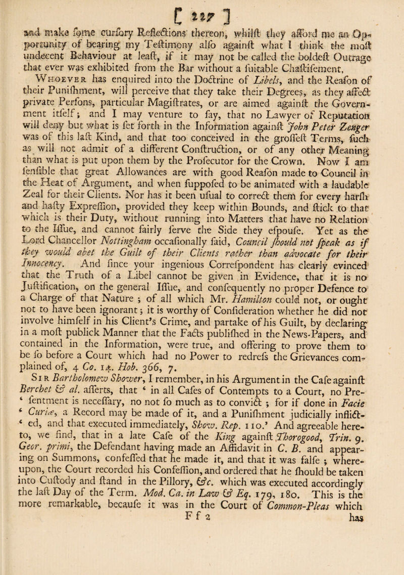 md make fome curiary Reflexions' thereon, whijft they afford me an Op-, porcunity of bearing my Teftimony alfo againft what l think the molt undecent Behaviour at lead, if it may not be called the boldeft Outrage that ever was exhibited from the Bar without a fukable Chaftifement, Whoever has enquired into the DoXrine of Libels, and the Reafon of their Punifhment, will perceive that they take their Degrees, as they affeX private Perfons, particular Magiftrates, or are aimed againft the Govern¬ ment itfelf; and I may venture to fay, that no Lawyer of Reputation will deny but what is fet forth in the Information againft John Peter Zcnger was of this laft Kind, and that too conceived in the groffeft Terms, fuck as will not admit of a different ConftruXion, or of any other Meaning than what is put upon them by the Profecutor for the Crown. Now I am fenfible that great Allowances are with good Reafon made to Council in the Heat of Argument, and when fuppofed to be animated with a laudable Zeal for their Clients. Nor has it been ufual to correX them for every harfh and hafty Expreffion, provided they keep within Bounds, and flick to that which is their Duty, without running into Matters that have no Relation to the Iffue, and cannot fairly lerve the Side they efpoufe. Yet as the Lord Chancellor Nottingham occafionally faid, Council Jhould not [peak as if they would abet the Guilt of their Clients rather than advocate for their Innocency, And fince your ingenious Correfpondent has clearly evinced that the Truth of a Libel cannot be given in Evidence, that it is no Juftification, on the general Iffue, and confequently no proper Defence to a Charge of that Nature ; of all which Mr. Hamilton could not, or ought not to have been ignorant; it is worthy of Conlideration whether he did not involve himfelf in his Client’s Crime, and partake of his Guilt, by declaring in a moft publick Manner that the Fads publifhed in the News-Papers, and contained in the Information, were true, and offering to prove them to be fo before a Court which had no Power to redrefs the Grievances com¬ plained of, 4 Co, 14. Hob, 366, 7. Sir Bartholomew Shower, I remember, in his Argument in the Cafe againft Berchet & al, afterts, that 4 in all Cafes of Contempts to a Court, no Pre- 4 fentment is neceffary, no not fo much as to conviX ; for if done in Facie * CurH, a Record may be made of it, and a Punifhment judicially infliX- 4 ed, and that executed immediately, Show, Rep. 110.’ And agreeable here¬ to, we find, that in a late Cafe of the King againft Fhorogood, Frin, 9. Geer, primi, the Defendant having made an Affidavit in C, B. and appear¬ ing on Summons, confeffed that he made it, and that it was falfe ; where¬ upon, the Court recorded his Confeftion, and ordered that he fhould be taken into Cuftody and Hand in the Pillory, &V. which was executed accordingly the laft Day of the Term. Mod. Ca, in Law Of Eq. 179, 180. This is the more remarkable, becaufe it was in the Court of Common-Pleas which