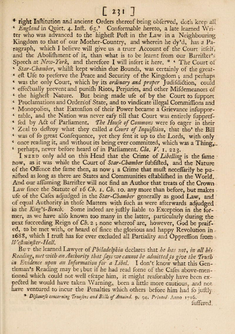 # right Inftitution and ancient Orders thereof being obferved, doth keep all i England in Quiet, 4. Inft. 65.’ Conformable hereto, a late learned Wri¬ ter who was advanced to the higheft Poll in the Law in a Neighbouring Kingdom to that of our Mother-Country, and wherein he dy’d, has a Pa¬ ragraph, which I believe will give us a truer Account of the Court itfelf* and the Abolifhment of it, than what is to be learnt from our Barrifter’s Speech at New-Tor and therefore I. will infert it here, * 4 The Court of 4 Star-Chamber, whilft kept within due Bounds, was certainly of the great- 4 eft Ufe to preferve the Peace and Security of the Kingdom ; and perhaps 4 was the only Court, which by its ordinary and -proper Judifdi&ion, could 4 effectually prevent and punifh Riots, Perjuries, and other Mifdemeanors of 4 the higheft Nature. But being made ufe of by the Court to fupport 4 Proclamations and Orders'of State, and to vindicate illegal Commifiions and 4 Monopolies, that Extenfion of their Power became a Grievance infuppor- 4 table, and the Nation was never eafy till that Court was entirely fuppref- 4 fed by A<ft of Parliament. The Houfe of Commons were fo eager in their 4 Zeal to deftroy what they called a Court of Inquijition, that tho5 the Bill 4 was of fo great Confequence, yet they fent it up to the Lords, with only 4 once reading it, and without its being ever committed, which was a Tilings 4 perhaps, never before heard of in Parliament. Cla. V. 1. 223. I need only add on this Head that the Crime of Libelling is the fame * trow, as it was while the Court of Star-Chamber fubftfted, and the Nature of the Offence the fame then, as now ; a Crime that muft neceffarily be pu- nifhed as long as there are States and Communities eftabliftied in the World. And our affuming Barrifter will not find an Author that treats of the Crown • : Law fince the Statute of 16 Ch. 1. Ch. 10. any more than before,, but makes - ufe of the Cafes adjudged in the Star-Chamber generally as good Law, and ’ of equal Authority in thofe Matters with fuch as were afterwards adjudged in the Kingli-Bench. Some indeed are juftly liable to Exception in the for¬ mer, as we have alfo known too many in the latter, particularly during the next fucceeding Reign of Ch. 2 ; none whereof are, however, God be praif- ed, to be met with, or heard of fince the glorious and happy Revolution in 1688, which I truft has tor ever excluded all Partiality and Oppreftion from Weft minfter-Hall. But the learned Lawyer of Philadelphia declares that he has not, in all his Readings met with an Authority than fays we cannot be admitted to give the Truth in Evidence upon an Information for a Libel. I don't know what this Gen¬ tleman’s Reading may be; but if he had read fome of the Cafes above-men¬ tioned which could not well efcape him, it might reafonably have been ex¬ pelled he would have taken Warning, been a little more cautious, and not have ventured to incur the Penalties which others before him had fo juftly. Difcourfe concerning Ir-mfint and Bills of Attaint p, 94, Printed Anno 1716. fufferedc .