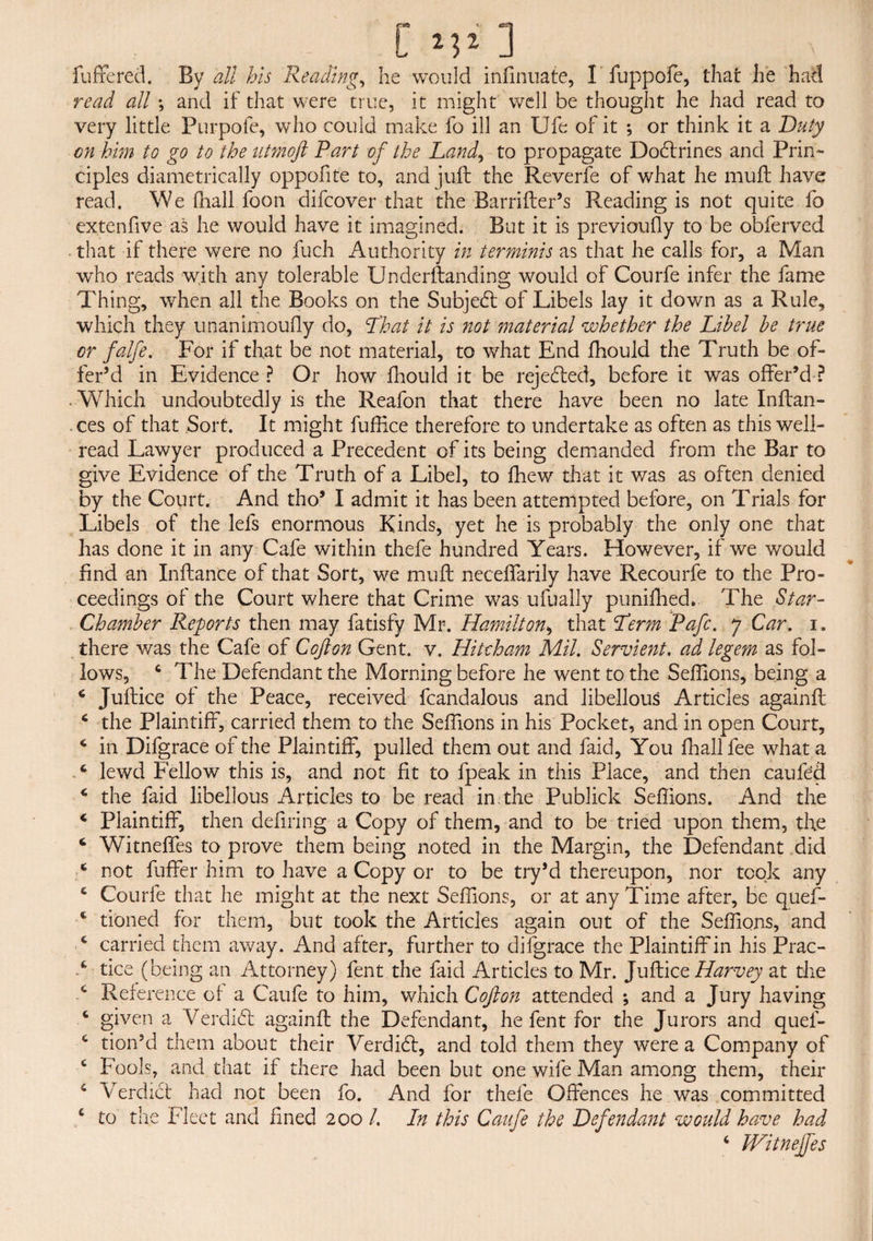 C* M2 ] _ ;• fuffered. By all his Reading, he would infinuate, I fuppofe, that he had read all *, and if that were true, it might well be thought he had read to very little Purpofe, who could make fo ill an Ufe of it ; or think it a Duty on him to go to the utmoft Part of the Land, to propagate Dodtrines and Prin¬ ciples diametrically oppofite to, and juft the Reverfe of what he muft have read. We fhall foon difcover that the Barrifter’s Reading is not quite fo extenfive as he would have it imagined. But it is previoufly to be obferved that if there were no fuch Authority in ter minis as that he calls for, a Man who reads with any tolerable Underftanding would of Courfe infer the fame Thing, when all the Books on the Subject of Libels lay it down as a Rule, which they unanimoufly do, That it is not material whether the Libel be true or falfe. For if that be not material, to what End fhould the Truth be of¬ fer’d in Evidence ? Or how fhould it be rejected, before it was offer’d ? - Which undoubtedly is the Reafon that there have been no late Inftan- ces of that Sort. It might fuffice therefore to undertake as often as this well- read Lawyer produced a Precedent of its being demanded from the Bar to give Evidence of the Truth of a Libel, to fhew that it was as often denied by the Court. And tho’ I admit it has been attempted before, on Trials for Libels of the lefs enormous Kinds, yet he is probably the only one that has done it in any Cafe within thefe hundred Years. However, if we would find an Inftance of that Sort, we muft neceffarily have Recourfe to the Pro¬ ceedings of the Court where that Crime was ufually punifhed* The Star- Chamber Reports then may fatisfy Mr. Hamilton, that Term Pafc. 7 Car. 1. there was the Cafe of Cofton Gent. v. Hitcham Mil. Servient, ad legem as fol¬ lows, 4 The Defendant the Morning before he went to the Seffions, being a c Juftice of the Peace, received fcandalous and libellous Articles againft 4 the Plaintiff, carried them to the Seffions in his Pocket, and in open Court, * in Difgrace of the Plaintiff, pulled them out and faid, You fhall fee what a 4 lewd Fellow this is, and not fit to fpeak in this Place, and then caufed 4 the faid libellous Articles to be read in.the Publick Seffions. And the * Plaintiff, then defiring a Copy of them, and to be tried upon them, the 6 Witneffes to prove them being noted in the Margin, the Defendant did 4 not fuffer him to have a Copy or to be try’d thereupon, nor took any 4 Courfe that he might at the next Seffions, or at any Time after, be quef- c tioned for them, but took the Articles again out of the Seffions, and 4 carried them away. And after, further to difgrace the Plaintiff in his Prac- d tice (being an Attorney) fent the faid Articles to Mr. Juftice Harvey at the c Reference of a Caufe to him, which Cofton attended ; and a Jury having 4 given a Verdidt againft the Defendant, he fent for the Jurors and quef- 4 tion’d them about their Verdidt, and told them they were a Company of 4 Fools, and that if there had been but one wife Man among them, their 4 Verdict had not been fo. And for thefe Offences he was committed 4 to the Fleet and fined 200 /. In this Caufe the Defendant would have had