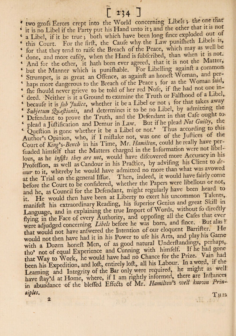 * two grofs Errors crept into the World concerning Libers v the one t a>. ‘ it is no Libel if the Party put his Hand unto it; and the other that it is not ‘ a Libel, if it be true; both which have been long fince exploded out or * this Court. For the firft, the Caufe why the Law punifheth Libels is, ‘ for that they tend to raife the Breach of the Peace, which may as well be ‘ done, and more eafily, when the Hand is fubfcribed, than when it is not. ‘ And for the other, it hath been ever agreed, that it is not the Matter, ‘ but the Manner which is puniflrable. For Libelling againft a common * Strumpet, is as great an Offence, as againft an honeft Woman, an per ‘ haps more dangerous to the Breach ot the Peace ; for as the Woman aic, ‘ Ihe fhould never grieve to be told of her red Nol'e, if die had not one in ‘ deed. -Neither is it a Ground to examine the Truth or Fallhood of a Libel, ‘ becaufe it is fub Judice, whether it be a Libel or not •, for that takes away ‘ Subjetum 9u<eftionis, and determines it to be no Libel, by admitting me ‘ Defendant to prove the Truth, and the Defendant in that Caie oughit to-' ‘ plead a Kiftification and Demur in Law. But if he plead Not Guilty, the *• Queftion is gone whether it be a Libel or not.’ Thus accoiding to t is Author’s Opinion, who, if I miftake not, was one of the Juftices of the Court of Kini’s-Bench in his Time, Mr. Hamilton, could he really have per- fuaded himfelf that the Matters charged in the Information were not libel¬ lous, as he infifts they are not, would have difcovered more Accuracy in his Profeffion, as well as Candour in his P raft ice, by advifing his Client to de¬ mur to it, whereby he would have admitted no more than what was avowed at the Trial on the general Hue. Then, indeed, it would have fairly come before the Court to be confidered, whether the Papers were libellous or not, and he, as Council for the Defendant, might regularly have been heard to it. He would then have been at Liberty to exert his uncommon 1 alents,. manifeft his extraordinary Reading, his fuperior Genius and great Skill in Language, and in explaining the true Import of Words, without fo directly flying in the Face of every Authority, and oppofing all the Cafes drat ever were adjudged concerning Libels before he was born, and fince. But alas! that would not have anfwered the Intention of our eloquent Barriiter. He would not then have had it in his Power to ufe his Arts, and play his Game with a Dozen honeft Men, of as good natural Underftandings, perhaps,, tho' not of equal Experience and Cunning with himfelf. If he had gone that Wav to Work, he would have had no Chance for the Prize. Vain had been his Expedition, and loft, entirely loft,, all his Labour. In a word, if the Learning and Integrity of the Bar only were required, he might as well have flay’d at Home, where, if I am rightly informed there are Inftances in abundance of the bleffed Effeds of Mr. Hamilton s well known Prm- fiiUs' Tars St