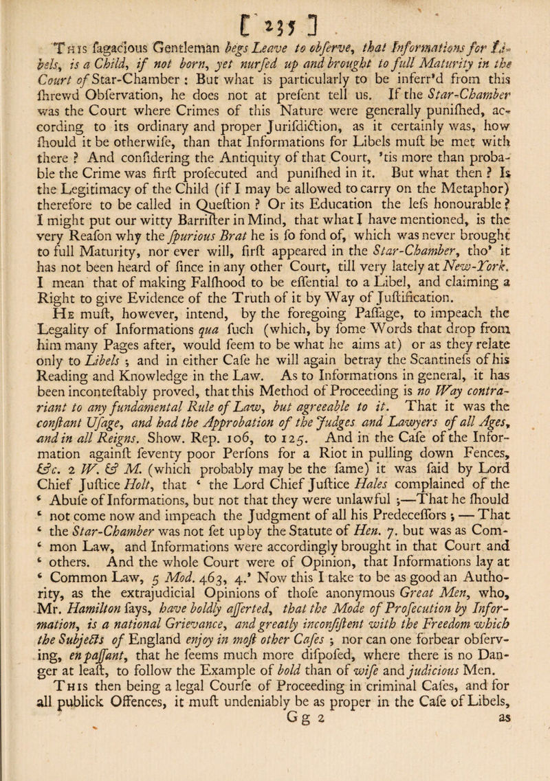 This fagaclous Gentleman begs Leave to obferve, that Informations for fj* pels, is a Child, if not born, jf/ nurfed up and brought to full Maturity in the Court ^/Star-Chamber : But what is particularly to be inferred from this fhrewd Obfervation, he does not at prefent tell us. If the Star-Chamber was the Court where Crimes of this Nature were generally punifhed, ac¬ cording to its ordinary and proper Jurifdidtion, as it certainly was, how fhould it be other wife, than that Informations for Libels mull be met with there ? And confidering the Antiquity of that Court, *tis more than proba¬ ble the Crime was firft prolecuted and punifhed in it. But what then ? I& the Legitimacy of the Child (if I may be allowed to carry on the Metaphor) therefore to be called in Queftion ? Or its Education the lefs honourable ? I might put our witty Barrifter in Mind, that what I have mentioned, is the very Reafon why the fpurious Brat he is fo fond of, which was never brought to full Maturity, nor ever will, firft appeared in the Star-Chamber, tho* it has not been heard of fince in any other Court, till very lately at New-Tork. I mean that of making Falfhood to be effential to a Libel, and claiming a Right to give Evidence of the Truth of it by Way of Juft ideation. He muft, however, intend, by the foregoing PafTage, to impeach the Legality of Informations qua fuch (which, by fome Words that drop from him many Pages after, would feem to be what he aims at) or as they relate only to Libels *, and in either Cafe he will again betray the Scantinefs of his Reading and Knowledge in the Law. As to Informations in general, it has been inconteftably proved, that this Method of Proceeding is no TVay contra- riant to any fundamental Rule of Law, but agreeable to it. That it was the confiant Ufage, and had the Approbation of the fudges and Lawyers of all Agest and in all Reigns. Show. Rep. 106, to 125. And in the Cafe of the Infor¬ mation againft feventy poor Perfons for a Riot in pulling down Fences, &c. 2 W. M. (which probably may be the fame) it was faid by Lord Chief Juftice Holt, that 4 the Lord Chief Juftice Hales complained of the * Abufe of Informations, but not that they were unlawful That he fhould * not come now and impeach the Judgment of all his PredecefTors *, — That * the Star-Chamber was not fet up by the Statute of Hen. 7. but was as Com- 6 mon Law, and Informations were accordingly brought in that Court and 4 others. And the whole Court were of Opinion, that Informations lay at 6 Common Law, 5 Mod. 463, 4.* Nov/ this I take to be as good an Autho¬ rity, as the extrajudicial Opinions of thofe anonymous Great Men, who, Mr. Hamilton fays, have boldly ajferted, that the Mode of Profecution by Infor¬ mation, is a national Grievance, and greatly inconfiftent with the Freedom which the Subjects of England enjoy in 7nofi other Cafes ; nor can one forbear obferv- ing, enpajfant, that he feems much more difpofed, where there is no Dan¬ ger at leaft, to follow the Example of bold than of wife and^judicious Men. This then being a legal Courfe of Proceeding in criminal Cafes, and for all publick Offences, it muft undeniably be as proper in the Cafe of Libels, Gg 2 as