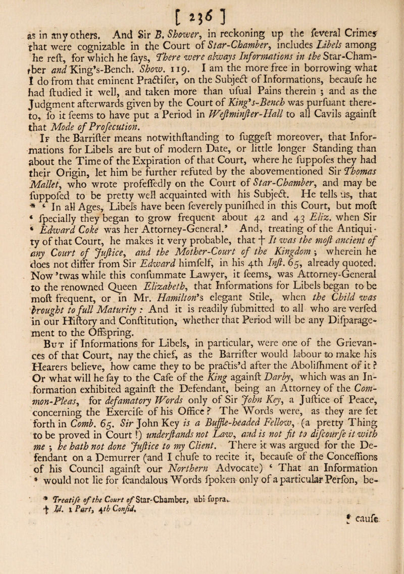 [ *j<n as in any others. And Sir B, Shower, in reckoning up the feveral Crime* that were cognizable in the Court of Star-Chamber, includes Libels among he reft, for which he fays, Lhere were always Informations in the Star-Cham- rber and King’s-Bench. Show. 119. I am the more free in borrowing what I do from that eminent Pradtifer, on the Subjedt of Informations, becaufe he had ftudied it well, and taken more than ufual Pains therein ; and as the Judgment afterwards given by the Court of King’s-Bench was purfuant there¬ to, fo it feems to have put a Period in Weftminfter-Hall to all Cavils againft that Mode of Profecution. If the Barrifter means notwithftanding to fuggeft moreover, that Infor¬ mations for Libels are but of modern Date, or little longer Standing than about the Time of the Expiration of that Court, where he fuppofes they had their Origin, let him be further refuted by the abovementioned Sir Thomas Mallet, who wrote profeffedly on the Court of Star-Chamber, and may be fuppofed to be pretty well acquainted with his Subjedt. He tells us, that * < In all Ages, Libels have been feverely punifhed in this Court, but moft ♦ fpecially they began to grow frequent about 42 and 43 Eliz. when Sir « Edward Coke was her Attorney-General.’ And, treating of the Antiqui¬ ty of that Court, he makes it very probable, that f It was the moft ancient of any Court of Juftice, and the Mother-Court of the Kingdom ; wherein he does not differ from Sir Edward himfelf, in his 4th Inft. 65, already quoted. Now’twas while this confummate Lawyer, it feems, was Attorney-General to the renowned Queen Elizabeth, that Informations for Libels began to be moft frequent, or in Mr. Hamilton’s elegant Stile, when the Child was brought to full Maturity i And it is readily fubmitted to all who are verfed in our Hiftory and Conftitution,- whether that Period will be any Difparage- ment to the Offspring. But if Informations for Libels, in particular, were one of the Grievan¬ ces of that Court, nay the chief, as the Barrifter would labour to make his Hearers believe, how came they to be pradtis’d after the Abolifhment of it ? Or what will he fay to the Cafe of the King againft Darby, which was an In¬ formation exhibited againft the Defendant, being an Attorney of the Com¬ mon-Pleas, for defamatory Words only of Sir John Key, a Juftice of Peace, concerning the Exercife of his Office?' The Words were, as they are fet forth in Comb. 65. Sir John Key is a Buffle-headed Fellow, (a pretty Thing to be proved in Court!) underftands not Law, and is not fit to difcourfe it with me \ he hath not done Juftice to my Client. There k was argued for the De¬ fendant on a Demurrer (and I chufe to recite it, becaufe of the Conceffions of his Council againft our Northern Advocate) c That an Information ♦ would not lie for fcandalous Words fpoken only of a particular Perfon, be- 9 Treatife of the Court of Star-Chamber, ubi fupra*. f Id. 1 Part, J^th Confid. f caufe.