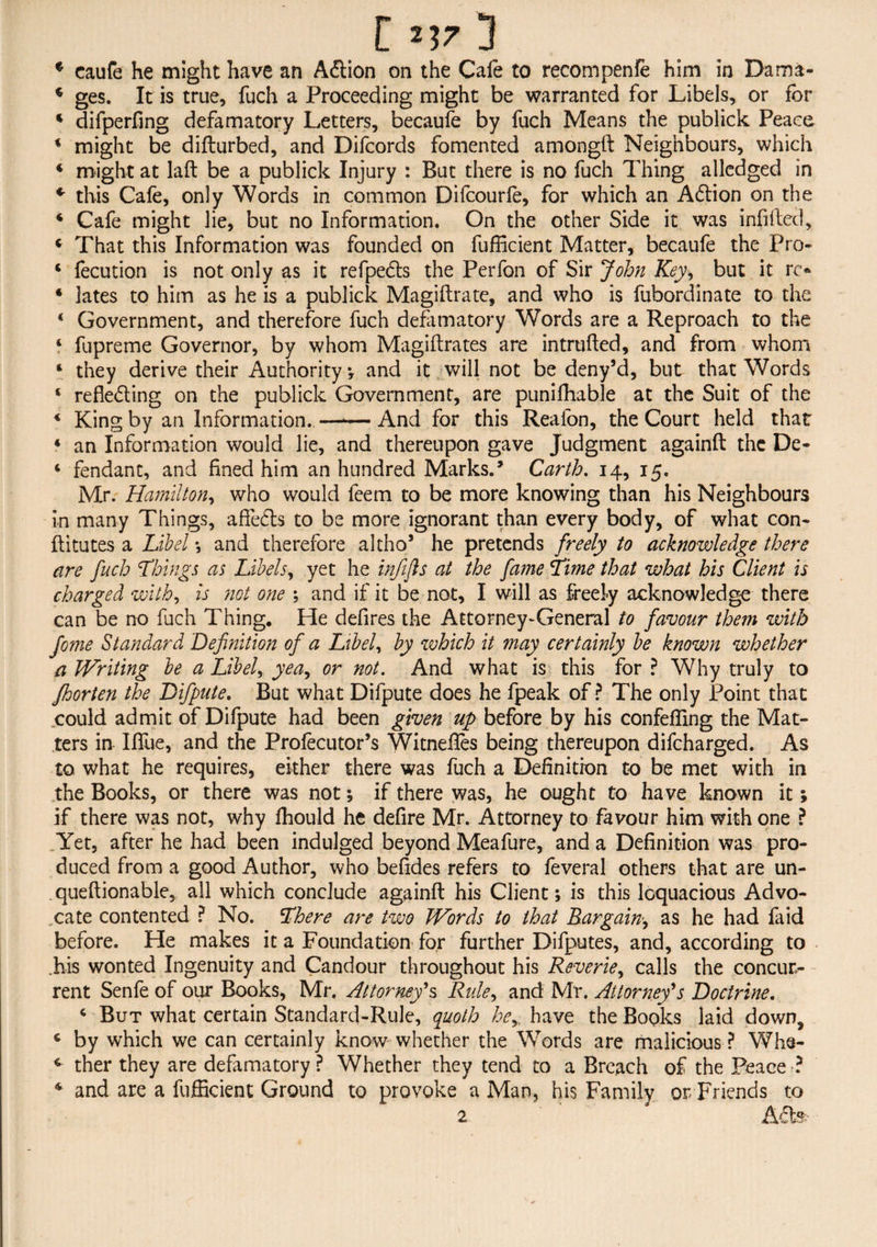 * caufe he might have an Aftion on the Cafe to recompenfe him in Dama- 4 ges. It is true, fuch a Proceeding might be warranted for Libels, or for 4 difperfing defamatory Letters, becaufe by fuch Means the publick Peace 4 might be difturbed, and Difcords fomented amongft Neighbours, which 4 might at laft be a publick Injury : But there is no fuch Thing alledged in * this Cafe, only Words in common Difcourfe, for which an Action on the 4 Cafe might lie, but no Information. On the other Side it was infilled, 4 That this Information was founded on fufficient Matter, becaufe the Pro- 4 fecution is not only as it refpedts the Perfon of Sir John Key, but it n> 4 lates to him as he is a publick Magiftrate, and who is fubordinate to the * Government, and therefore fuch defamatory Words are a Reproach to the 4 fupreme Governor, by whom Magiftrates are intruded, and from whom 4 they derive their Authority ; and it will not be deny’d, but that Words 6 reflecting on the publick Government, are pu.niflhab.le at the Suit of the 4 King by an Information..—■—And for this Reafon, the Court held that 4 an Information would lie, and thereupon gave Judgment againft the De- 4 fendant, and fined him an hundred Marks.* Carth. 14, 15. Mr. Hamilton, who would feem to be more knowing than his Neighbours in many Things, affects to be more ignorant than every body, of what con- ftitutes a Libel *, and therefore altho5 he pretends freely to acknowledge there are fuch Things as Libels, yet he infifts at the fame Time that what his Client is charged with, is not one ; and if it be not, I will as freely acknowledge there can be no fuch Thing. He defires the Attorney-General to favour them with fome Standard Definition of a Libel, by which it may certainly be known whether a Writing be a Libel, yea, or not. And what is this for ? Why truly to Jhorten the Difpute. But what Difpute does he fpeak of? The only Point that could admit of Difpute had been given up before by his confefling the Mat¬ ters in Iflue, and the Profecutor’s Witneftes being thereupon difcharged. As to what he requires, either there was fuch a Definition to be met with in the Books, or there was not; if there was, he ought to have known it; if there was not, why fhould he defire Mr. Attorney to favour him with one ? Yet, after he had been indulged beyond Meafure, and a Definition was pro¬ duced from a good Author, who befides refers to feveral others that are un- queftionable, all which conclude againft his Client; is this loquacious Advo¬ cate contented ? No. There are two Words to that Bargain, as he had faid before. He makes it a Foundation for further Difputes, and, according to .his wonted Ingenuity and Candour throughout his Reverie, calls the concur¬ rent Senfe of our Books, Mr. Attorney's Rule, and Mr. Attorney's Doctrine. 4 But what certain Standard-Rule, quoth he, have the Books laid down, 4 by which we can certainly know whether the Words are malicious ? Whs- 4 ther they are defamatory ? Whether they tend to a Breach of the Peace ? 4 and are a fufficient Ground to provoke a Man, his Family or Friends to 2