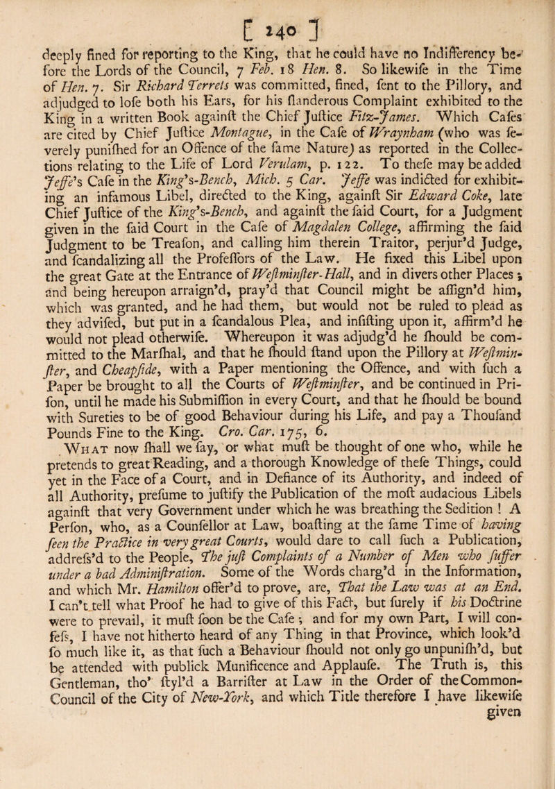 deeply fined for reporting to the King, that he could have no Indifferency be-’ fore the Lords of the Council, 7 Feb. 18 Hen. 8. So likewife in the Time of Hen. 7. Sir Richard Ferrets was committed, fined, fent to the Pillory, and adjudged to lofe both his Ears, for his fianderous Complaint exhibited to the King in a written Book againft the Chief Juftice Filz-James. Which Cafes are cited by Chief Juftice Montague, in the Cafe of Wraynham (who was fe- verely punifhed for an Offence of the fame Nature^ as reported in the Collec¬ tions relating to the Life of Lord Verulam, p. 122. To thefe may be added jeffe*s Cafe in the King9s -Bench, Mich. 5 Car. Jeffe was indidted for exhibit¬ ing an infamous Libel, diredled to the King, againft Sir Edward Coke, late Chief Juftice of the King’s-Bench, and againft the faid Court, for a Judgment given in the faid Court in the Cafe of Magdalen College, affirming the faid Judgment to be Treafon, and calling him therein Traitor, perjur’d Judge, and fcandalizing all the Profeffors of the Law. He fixed this Libel upon the great Gate at the Entrance of Weft minfter-Hall, and in divers other Places ; and being hereupon arraign’d, pray’d that Council might be affign’d him, which was granted, and he had them, but would not be ruled to plead as they advifed, but put in a fcandalous Plea, and infifting upon it, affirm’d he would not plead otherwife. Whereupon it was adjudg’d he ftiould be com¬ mitted to the Marftial, and that he ftiould (land upon the Pillory at Weftmin- fter, and Cheapfide, with a Paper mentioning the Offence, and with fuch a Paper be brought to all the Courts of JVeftminfter, and be continued in Pri- fon, until he made his Submiffion in every Court, and that he ftiould be bound with Sureties to be of good Behaviour during his Life, and pay a Thoufand Pounds Fine to the King. Cro. Car. 175, 6. What now ftiall we fay, or what muft be thought of one who, while he pretends to great Reading, and a thorough Knowledge of thefe Things, could yet in the Face of a Court, and in Defiance of its Authority, and indeed of all Authority, prefume to juftify the Publication of the moft audacious Libels againft that very Government under which he was breathing the Sedition ! A Perfon, who, as a Counfellor at Law, boafting at the fame Time of having feen the Prabfice in very great Courts, would dare to call fuch a Publication, addrefs’d to the People, Fhe juft Complaints of a Number of Men who fuffer . under a bad Adminiftration. Some of the Words charg’d in the Information, and which Mr. Hamilton offer’d to prove, are, Fhat the Law was at an End. I can’t tell what Proof he had to give of this Fa£i, but furely if his Dodlrine were to prevail, it muft foon be the Cafe •, and for my own Part, I will con- fefs, I have not hitherto heard of any Thing in that Province, which look’d fo much like it, as that fuch a Behaviour fhould not only go unpunifh’d, but be attended with publick Munificence and Applaufe. The Truth is, this Gentleman, tho’ ftyl’d a Barrifter at Law in the Order of the Common- Council of the City of New-Torky and which Title therefore I have likewife