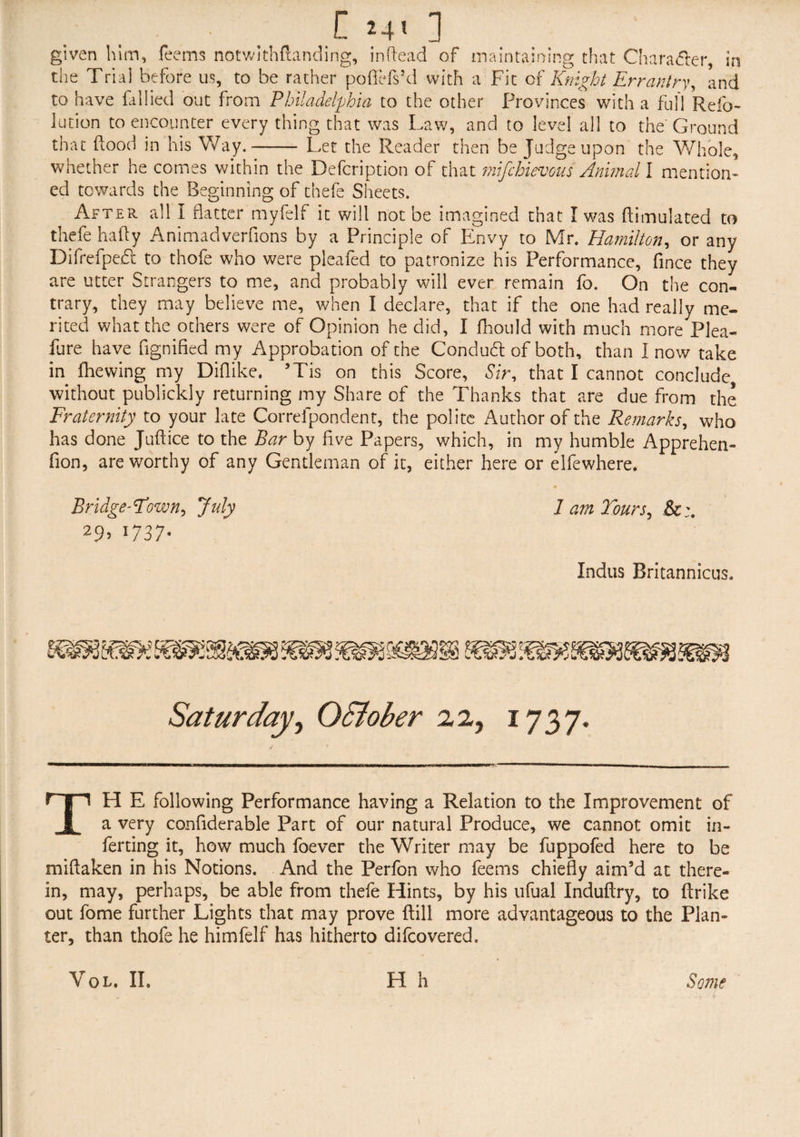 [ 24* ] to have {allied out from Philadelphia to the other Provinces with a full Relb- Jution to encounter every thing that was Law, and to level all to the Ground that flood in his Way.- Let the Reader then be Judge upon the Whole, whether he comes within the Defcription of that mifchievous Animal I mention¬ ed towards the Beginning of thefe Sheets. After all I flatter myfelf it will not be imagined that I was ftimulated to thefe hafty Animadverfions by a Principle of Envy to Mr. Hamilton, or any Difrefpebt to thofe who were pleafed to patronize his Performance, fince they are utter Strangers to me, and probably will ever remain fo. On the con¬ trary, they may believe me, when I declare, that if the one had really me¬ rited what the others were of Opinion he did, I fhould with much more Plea- fure have fignified my Approbation of the Condu<5t of both, than I now take in fhewing my Diflike. ’Tis on this Score, Sir, that I cannot conclude without publickly returning my Share of the Thanks that are due from the Fraternity to your late Correfpondent, the polite Author of the Remarks, who has done Juftice to the Bar by five Papers, which, in my humble Apprehen- fion, are worthy of any Gentleman of it, either here or elfewhere. Bridgetown, July 1 am Tours, 29, 1737. Indus Britannicus. TH E following Performance having a Relation to the Improvement of a very confiderable Part of our natural Produce, we cannot omit in¬ ferring it, how much foever the Writer may be fuppofed here to be miftaken in his Notions. And the Perfon who feems chiefly aim’d at there¬ in, may, perhaps, be able from thefe Hints, by his ufual Induftry, to ftrike out fome further Lights that may prove ftill more advantageous to the Plan¬ ter, than thofe he himfelf has hitherto difcovered.