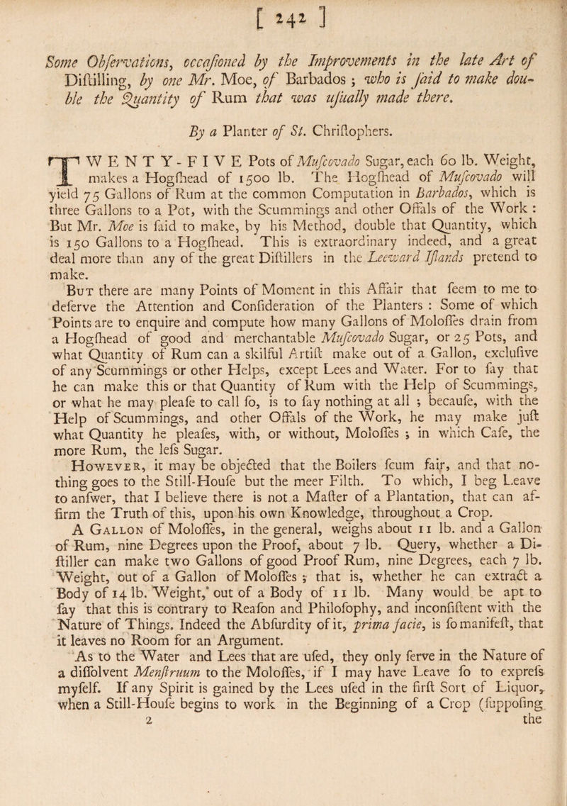 Some Obfervations, occaponed by the Improvements in the late Art of Diftilling, by one Mr. Moe, of Barbados; who is Jaid to 7nake dou¬ ble the Quantity of Rum that was ufually made there. By a Planter of St. Chriftophers. TWENTY-FIVE Pots of Mupc ova do Sugar, each 60 lb. Weight, makes a Hogfhead of 1500 lb. The Hogfhead of Mufcovado will yield 75 Gallons of Rum at the common Computation in Barbados, which is three Gallons to a Pot, with the Scummings and other Offals of the Work : But Mr. Moe is faid to make, by his Method, double that Quantity, which is 150 Gallons to a Hogfhead. This is extraordinary indeed, and a great deal more than any of the great Diflillers in the Leeward Ifiands pretend to make. But there are many Points of Moment in this Affair that feem to me to deferve the Attention and Confideration of the Planters : Some of which Points are to enquire and compute how many Gallons of Moloffes drain from a Hogfhead of good and merchantable Mufcovado Sugar, or 25 Pots, and what Quantity of Rum can a skilful Artift make out of a Gallon, exclufive of any Scummings or other Plelps, except Lees and Water. For to fay that he can make this or that Quantity of Rum with the Help of Scummings, or what he may pleafe to call fo, is to fay nothing at all *, becaufe, with the Help of Scummings, and other Offals of the Work, he may make juft what Quantity he pleafes, with, or without, Moloffes j in which Cafe, the more Rum, the lefs Sugar. However, it may be objeded that the Boilers fcum fair, and that no¬ thing goes to the Still-Houfe but the meer Filth. To which, I beg Leave to anfwer, that I believe there is not a Mailer of a Plantation, that can af¬ firm the Truth of this, upon his own Knowledge, throughout a Crop. A Gallon of Moloffes, in the general, weighs about 11 lb. and a Gallon of Rum, nine Degrees upon the Proof, about 7 lb. Query, whether a Di- Filler can make two Gallons of good Proof Rum, nine Degrees, each 7 lb. Weight, out of a Gallon of Moloffes y that is, whether he can extrad a Body of 14 lb. Weight,' out of a Body of 11 lb. Many would be apt to fay that this is contrary to Reafon and Philofophy, and inconfiftent with the Nature of Things. Indeed the Abfurdity of it, prima jacie, is fomanifeft, that it leaves no Room for an Argument. As to the Water and Lees that are ufed, they only ferve in the Nature of a diffolvent Menftruum to the Moloffes, if I may have Leave fo to expreis myfelf. If any Spirit is gained by the Lees ufed in the firft Sort of Liquor,- when a Still-Houfe begins to work in the Beginning of a Crop (fuppofing 2 the