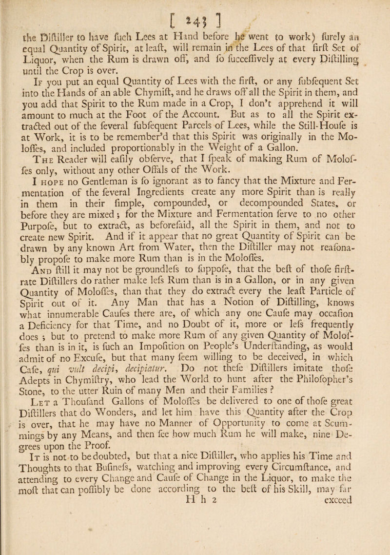 the Diftiller to have fueh Lees at Hand before he went to work) furely m equal Quantity of Spirit, at lead, will remain in the Lees of that firft Set of Liquor, when the Rum is drawn off, and fo fucceffively at every Diftilling until the Crop is over. If you put an equal Quantity of Lees with the firft, or any fubfequent Set into the Hands of an able Chymift, and he draws oft'all the Spirit in them, and you add that Spirit to the Rum made in a Crop, I don’t apprehend it will amount to much at the Foot of the Account. But as to all the Spirit ex¬ tracted out of the feveral fubfequent Parcels of Lees, while the Still-Houfe is at Work, it is to be remember’d that this Spirit was originally in the Mo- loffes, and included proportionably in the Weight of a Gallon. The Reader will eafily obferve, that I fpeak of making Rum of Molof- fes only, without any other Offals of the Work. I hope no Gentleman is fo ignorant as to fancy that the Mixture and Fer¬ mentation of the feveral Ingredients create any more Spirit than is really in them in their fimple, compounded, or decompounded States, or before they are mixed •, for the Mixture and Fermentation ferve to no other Purpofe, but to extra#, as beforefaid, all the Spirit in them, and not to create new Spirit. And if it appear that no great Quantity of Spirit can be drawn by any known Art from Water, then the Diftiller may not reafona- bly propofe to make more Rum than is in the Moloffes. And ftill it may not be groundlefs to fuppofe, that the beft of thofe firft- rate Diftillers do rather make lefs Rum than is in a Gallon, or in any given Quantity of Moloffes, than that they do extra# every the leaft Particle of Spirit out of it. Any Man that has a Notion of Diftilling, knows what innumerable Caufes there are, of which any one Caufe may occafion a Deficiency for that Time, and no Doubt of it, more or lefs frequently does *, but to pretend to make more Rum of any given Quantity of Molof¬ fes than is in it, is fuch an Impofition on People’s Underftanding, as would admit of no Excufe, but that many feem willing to be deceived, in which Cafe, qui vult decifi, decipiatur. Do not thefe Diftillers imitate thofe Adepts in Chymiftry, who lead the World to hunt after the Philofopher’s Stone, to the utter Ruin of many Men and their Families ? Let a Thoufand Gallons of Moloftes be delivered to one of thofe great Diftillers that do Wonders, and let him have this Quantity after the Crop is over, that he may have no Manner of Opportunity to come at Scum- mings by any Means, and then fee how much Rum he will make, nine De¬ grees upon the Proof. It is not to be doubted, but that a nice Diftiller, who applies his Time and Thoughts to that Bufmefs, watching and improving every Circumftance, and attending to every Change and Caufe of Change in the Liquor, to make the moft that can poffibly be done according to the beft of his Skill, may far H h 2 exceed \