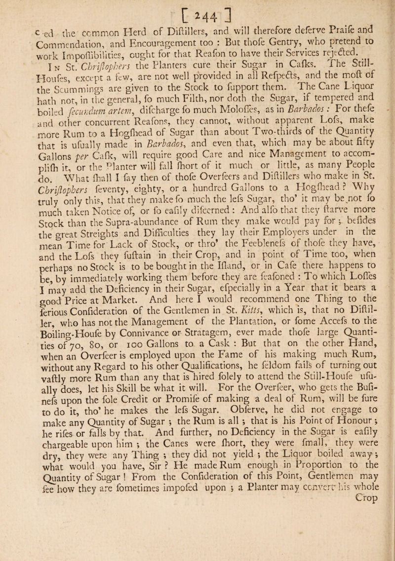 c.ed the common Herd of Diftillers, and will therefore deferve Praife and Commendation, and Encouragement too : But thofe Gentry, who pretend to work I m poili bill ties, ought for that Reafon to have their Services reje&ed. . In St. Chriftophers the Planters cure their Sugar in Cafks. The Still- Houfes, except a few, are not well provided in all Refpeds, and the moft of the Scummings are given to the Stock to fupport them. The Cane Liquor hath not, in the general, fo much Filth, nor doth the Sugar, if tempered and boiled fecundum artem, difcharge fo much Molofies, as in Barbados: For thefe and other concurrent Reafons, they cannot, without apparent Lofs, make more Rum to a Hogfhead of Sugar than about Two-thirds of the Quantity that is ufually made in Barbados, and even that, which may be about fifty Gallons per Cafk, will require good Care and nice Management to accom- plifh it, or the Planter will fall fhort of it much or little, as many People do. * What fhall I fay then of thofe Overfeers and Diftillers who make in St. Chriftophers feventy, eighty, ora hundred Gallons to a Hogfhead? Why truly only this, that they makefo much the lefs Sugar, tho’ it may bejaot fo much taken Notice of, or fo eafily difcerned : And alfo that they ftarve more Stock than the Supra-abundance of Rum they make would pay for-,. befides the great Streights and Difficulties they lay their Employers under in the mean Time for Lack of Stock, or thro’ the Feeblenefs of thofe they have, and the Lofs they fuftain in their Crop, and in point of Time too, when perhaps no Stock is to be bought in the Ifland, or in Cafe there happens to be, by immediately working them before they are deafened : To which Loffes I may add the Deficiency in their Sugar, efpecially in a Year that it bears a good Price at Market. And here I would recommend one Thing to the ferious Confideration of the Gentlemen in St. Kitts, which is, that no Diftil- ler, who has not the Management of the Plantation, or fome Accefs to the Boiling'Houfe by Connivance or Stratagem, ever made thofe large Quanti¬ ties of 70, 80, or 100 Gallons to a Cask : But that on the other Hand, when an Overfeer is employed upon the Fame of his making much Rum, without any Regard to his other Qualifications, he feldom fails of turning out vaftly more Rum than any that is hired folely to attend the Still-Houfe ufu¬ ally does, let his Skill be what it will. For the Overfeer, who gets the Bufi- oefs upon the foie Credit or Promife of making a deal of Rum, will be lure to do it, tho’ he makes the lefs Sugar. Obferve, he did not engage to make any Quantity of Sugar *, the Rum is all that is his Point of Honour he rifes or falls by that. And further, no Deficiency in the Sugar is eafily chargeable upon him ; the Canes were ffiort, they were fmall, they were dry, they were any Thing ; they did not yield ; the Liquor boiled away, what would you have, Sir? He made Rum enough in Proportion to the Quantity of Sugar ! From the Confideration of this Point, Gentlemen may Ibe how they are fometimes impofed upon ; a Planter may convert his whole