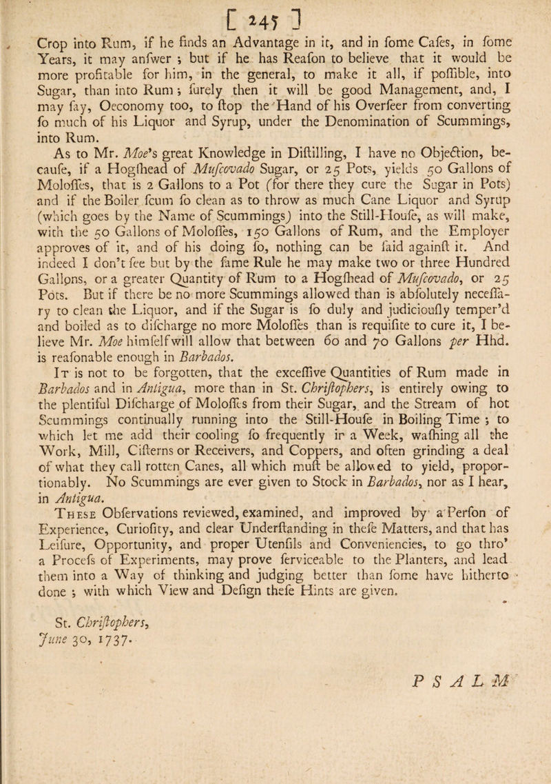 Crop into Rum, if he finds an Advantage in it, and in fome Cafes, in fome Years, it may anfwer *, but if he has Reafon to believe that it would be more profitable for him, in the general, to make it all, if pofiible, into Sugar, than into Rum *, furely then it will be good Management, and, I may fry, Oeconomy too, to flop the Hand of his Overfeer from converting fo much of his Liquor and Syrup, under the Denomination of Scummings, into Rum. As to Mr. Moe’s great Knowledge in Dialling, I have no Obje&ion, be¬ ta ufe, if a Hogfhead of Mufcovado Sugar, or 25 Pots, yields 50 Gallons of MolofTes, that is 2 Gallons to a Pot (Tor there they cure the Sugar in Pots) and if the Boiler fcum fo clean as to throw as much Cane Liquor and Syrup (which goes by the Name of Scummings J into the Still-Houfe, as will make, with the 50 Gallons of Molofies, 150 Gallons of Rum, and the Employer approves of it, and of his doing fo, nothing can be laid againfix it. And indeed I don’t fee but by the fame Rule he may make two or three Hundred Gallpns, ora greater Quantity of Rum to a Hogfhead of Mufcovado, or 25 Pots. But if there be no more Scummings allowed than is abfolutely necefia- ry to clean the Liquor, and if the Sugar is fo duly and judicioufly temper’d and boiled as to difcnarge no more Molofies than is requifite to cure it, I be¬ lieve Mr. Moe himfelfwill allow that between 60 and 70 Gallons 'per Hhd. is reafonable enough in Barbados. It is not to be forgotten, that the excefiive Quantities of Rum made in Barbados and in Antigua, more than in St. Chriftophers, is entirely owing to the plentiful Difchai ge of Molofies from their Sugar, and the Stream of hot Scummings continually running into the Still-Houfe in Boiling Time ; to which let me add their cooling fo frequently ir a Week, walking all the Work, Mill, Cifierns or Receivers, and Coppers, and often grinding a deal of what they call rotten Canes, all which mull be allowed to yield, proper - tionably. No Scummings are ever given to Stock in Barbados, nor as I hear, in Antigua. These Obfervations reviewed, examined, and improved by ' a Perfon of Experience, Curiofity, and clear Underfianding in thefe Matters, and that has Leifure, Opportunity, and proper Utenfils and Conveniencies, to go thro’ a Procefs of Experiments, may prove ferviceable to the Planters, and lead them into a Way of thinking and judging better than fome have hitherto > done *, with which View and Defign thefe Hints are given. St. Chriftophers, June 30, 1737. PSALM