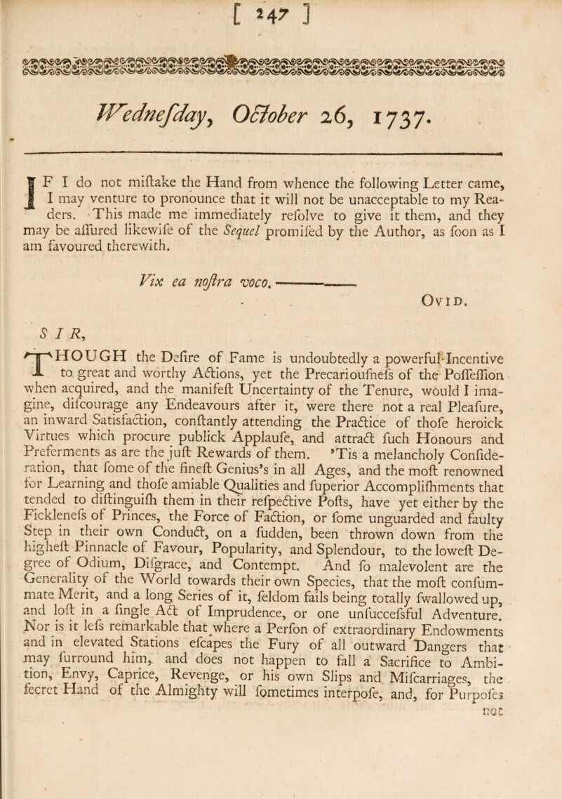 llTednefday^ O&ober 26, 1737. | F I do not miftake the Hand from whence the following Letter came, J[ I may venture to pronounce that it will not be unacceptable to my Rea¬ ders. -This made me immediately refolve to give it them, and they may be allured likewife of the Sequel promised by the Author, as foon as I am favoured therewith* Vix ea nojlra voco. OVID* SIR, ^pHOUGH the Defire of Fame is undoubtedly a powerful* Incentive A to great and worthy Actions, yet the Precarioufnefs of the PoSTeSSioii when acquired, and the manifeft Uncertainty of the Tenure, would I ima¬ gine, difcourage any Endeavours after it, were there not a real Pleafure, an inwara Satisraclion, constantly attending the Pradtice of thofe heroick Virtues which procure publick Applaufe, and attract fuch Honours and Preferments as are the juft Rewards of them. ’Tis a melancholy Confide- ration, that lome of the fineft Genius9s in all Ages, and the moft renowned for Learning and thofe amiable Qualities and fuperior Accomplishments that tended to distinguish them in their refpedtive Pofts, have yet either by the Ficklenefs of Princes, the Force of Fadtion, or fome unguarded and faulty Step in their own Condudt, on a fudden, been thrown down from the higheft Pinnacle of Favour, Popularity, and Splendour, to the loweft De¬ gree of Odium, Difgrace, and Contempt. And fo malevolent are the Generality of the World towards their own Species, that the moft confum- mate Merit, and a long Series of it, feldom fails being totally fwallowed up, and loft in a Single Adt of Imprudence, or one unfuccefsful Adventure. Nor is it lefs remarkable that where a Perfon of extraordinary Endowments and in elevated Stations efcapes the Fury of all outward Dangers that may furround him, and does not happen to fall a Sacrifice to Ambi¬ tion, Envy, Caprice, Revenge, or his own Slips and Mifcarriages, the fecmt Hand of the Almighty will Sometimes interpofe, and, for Purpofes not