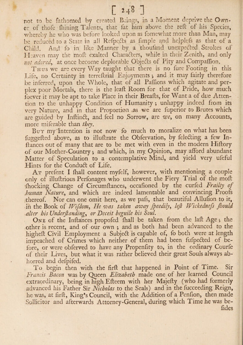 [ »4« ] not to be fathomed by created Beings, in a Moment deprive the Own¬ er of thofe fhining Talents, that fat him above the reft of his Species, whereby he who was before looked upon as fomewhat more than Man, may be reduced to a State in all Refpe&s as fimple and hejplefs as that of a Child. And fo in like Manner by a thoufand unexpected Strokes of Heaven may the molt exalted Characters, while in their Zenith, and only not adored, at once become deplorable Objects of Pity and Compaffion. Thus we are every Way taught that there is no fare Footing in this Life, no Certainty in terreftrial Enjoyments *, and it may fairly therefore be inferred, upon the Whole, that of all Paffions which agitate and per¬ plex poor Mortals, there is the lead Room for that of Pride, how much ibever it may be apt to take Place in their Breads, for Want a of due Atten¬ tion to the unhappy Condition of Humanity unhappy indeed from its very Nature, and in that Proportion ,as we are fuperior to Brutes which are guided by Indindt, and. feel no Sorrow, are we, on many Accounts, more miferable than they. But my Intention is not now fo much to moralize on what has been fuggefted above, as to illudrate the Obfervation, by feleCling a few In- dances out of many that are to be met with even in the modern Hidory of our Mother-Country; and which, in my Opinion, may afford abundant Matter of Speculation to a contemplative Mind, and yield very ufefui Hints for the Conduct of Life. At prefent I (hall content myfelf, however, with mentioning a couple only of illudrious Perfonages who underwent the Fiery Trial of the mod Blocking Change of Circumdances, occafioned by the curbed Frailty of human Nature, and which are indeed lamentable and convincing Proofs .thereof. Nor can one omit here, as we pafs, that beautiful Allufion to it, in the Book of JVifdom, He was taken away fpeedily, left IFickednefs Jloould ■alter his Underftanding, or Deceit beguile his Soul. One of the Indances propofed fhall be taken from the lad Age y the other is recent, and of our own ; and as both had been advanced to the highed Civil Employment a Subjedl is capable of, fo both wrere at length impeached of Crimes which neither of them had been fufpected of be¬ fore, or were obferved to have any Propenfity to, in the ordinary Courfe of their Lives, but what it was rather believed their great Souls always ab¬ horred and defpifed. To begin then with the fird that happened in Point of Time. Sir Francis Bacon was by Queen Elizabeth made one of her learned Council extraordinary, being in high Edeem with her Majedy (who had formerly advanced his Father Sir Nicholas to the Seals) and in the fucceeding Reign, he was, at fird, King*s Council, with the Addition of a Penfion, then made Sollicitor and afterwards Attorney-General, during which Time he was be- fides