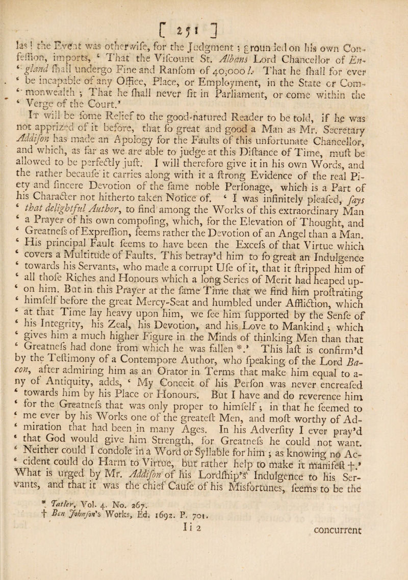 las! the Event was other wife, for the Judgment ; grounded on Ids own Con- fe Ilian, imports, 4 That the Vifcount St. Albans Lord Chancellor c-f En- 6-gland foal! undergo Fine and Ranfom of 40^000h That he (hall for ever * be incapable or any Office, Place, or Employment, in the State or Com- 4' monwealth *, I hat he fhall never fit in Parliament, or come within the 6 Verge of the Court.’ It will be iorne Relief to the good-natured Reader to be told, if he was not apprized of it before, that fo great and good a Man as Mr. Secretary Adaifon has made an Apology for the Faults of this unfortunate Chancellor, and which, as far as we are able to judge at this Dlftance of Time, mu ft be allowed to be perfectly juft; I will therefore give it in his own Words, and the rather becaufe' it carries along with it a ftrong Evidence of the real Pi¬ ety and fmcere Devotion of the fame noble Perfonage, which is a Part of lus Character not hitherto taken Notice of. 4 I was infinitely pleafed, fays that delightful Author, to find among the Works of this extraordinary Man a Prayer of his own compofing, which, for the Elevation of Thought, and 6 Greatnefs of Expreffion, feems rather the Devotion of an Angel than a Man. 4 His principal Fault feems to have been the Excefs of that Virtue which 4 covers^a Multitude of Faults. This betray’d him to fo great an Indulgence 4 towards his Servants, who made a corrupt Ufe of it, that it ftripped him of 4 all thofe Riches and Honours which a long Series of Merit had heaped up- 4 on him. But in this Prayer at the fame Time that we find him proftratino* 4 himfelf before the great Mercy- Sea t and humbled under Affliction, which at that Time lay heavy upon him, we fee him fupported by the Senfe of 4 his Integrity, his Zeal, his Devotion, and his Love to Mankind ; which gives him a much higher Figure in the Minds of thinking Men than that 4 Greatnefs had done from which he was fallen This laft is confirm’d by the 1 eftimony of a Contempore Author, who fpeaking of the Lord Ba¬ con, after admiring lum as an Orator in Terms that make him equal to a- ny of Antiquity, adds, 4 My Conceit of his Perfon was never encreafed towards him by his Place or Honours. But I have and do reverence him for the Greatnefs that was only proper to himfelf; in that he feemed to me ever by his Works one of the greateft Men, and moft worthy of Ad- 6 miration that had been in many Ages. In his Adverftty I ever pray’d that God would give him Strength, for Greatnefs he could not want. 6 Neither could I condole in a Word or Syllable for him ; as knowing no Ac- c cident could do Harm to Virtue, but rather help to make it manileft What is urged by Mr. Addifon of his Lordfhip’<f Indulgence to his Ser¬ vants, and that it was the chiei Cauie of his Misfortunes, feems to be the * Tatter, Vol. 4. No. 267. t Ben fo bn fun's Works, Ed. 1692. P. 701. concurrent