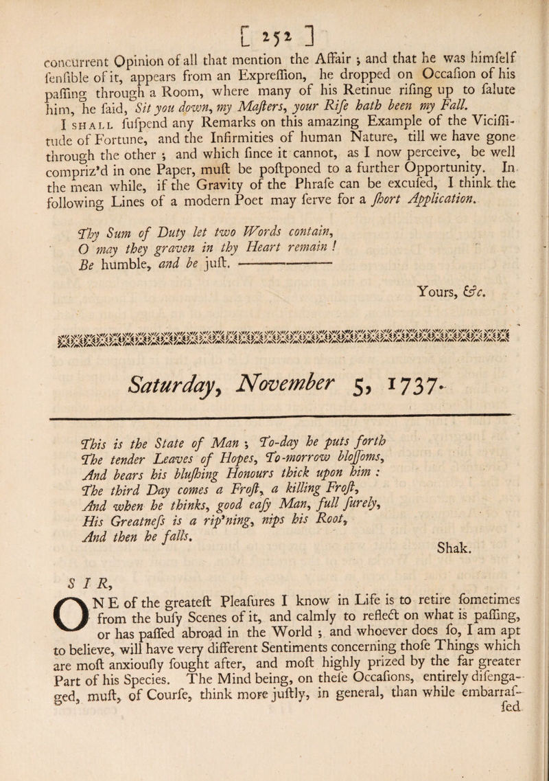 concurrent Opinion of all that mention the Affair ; and that he was himfelf fenftble of it, appears from an Expreffion, he dropped on Occafion of his paffing through a Room, where many of his Retinue rifing up to falute him, Tie faid, Sit you down, my Mafters, your Rife hath been my Fall. I shall fufpend any Remarks on this amazing Example of the Viciffi- rude of Fortune, and the Infirmities of human Nature, till we have gone through the other -, and which fince it cannot, as I now perceive, be well compriz’d in one Paper, muff be poftponed to a further Opportunity. In the mean while, if the Gravity of the Phrafe can be excufed, I think the following Lines of a modern Poet may lerve for a Jhort Application. » <?hy Sum of Duty let two Words contain, O may they graven in thy Heart remain ! Be humble* and he juft. .—..— Yours, &c. This is the State of Man \ To-day he puts forth The tender Leaves of Hopes, To-morrow blojfoms, And bears his blufhing Honours thick upon him : The third Bay comes a FroJlr a killing Froft7 And when he thinks, good eafy Man, full fureiyy His Greatnefs is a rip'ning, nips his Root* And then he falls. Shak. SIR, ONE of the greateft Pleafures I know in Life is to retire fometimes from the bufy Scenes of it, and calmly to refletf: on what is paffing, or has pafted abroad in the World ; and whoever does fo, I am apt to believe, will have very different Sentiments concerning thofe Things which are moft anxioully fought after, and moft highly prized by the far greater Part of his Species. The Mind being, on thel'e Occafions, entirely difenga- <red, muft, of Courfe, think more juftly, in general, than while embarraft & 3 7 *