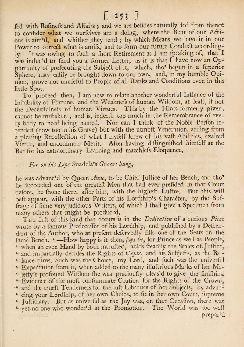 [ *53 ] fed with Bufinefs and Affairs * and we are befides naturally led from thence to confider what we ourfelves are a doing, where the Bent of our ACti- ons is aim’d, and whither,they tend ; by which Means we have it in our Power to correCl what is amifs, and to form our future Conduct according- ly. It was owing to fuch a Ihort Retirement as I am fpeaking of, that I was induc’d to fend you a former Letter, as it is that I have now an Op¬ portunity of profecuting the Subject of it, which, tho’ begun in a fuperior Sphere, may eafily be brought down to our own, and, in my humble Opi¬ nion, prove not unufeful to People of all Ranks and Conditions even in this little Spot. To proceed then, I am now to relate another wonderful Inftance of the Xnftability of Fortune, and the Weaknefs of human Wifdom, at leaft, if not the Deceitfulnefs of human Virtues. This by the Hints formerly given, cannot be miftaken ; and is, indeed, too much in the Remembrance of eve¬ ry body to need being named. Nor can I think of the Noble Perfon in¬ tended (now too in his Grave) but with the utmoft Veneration, arifing from a pleafing Recollection of what I myfelf knew of his vaft Abilities, exalted Virtue, and uncommon Merit. After having diltinguifhed himfelf at the Bar for his extraordinary Learning and matchlefs Eloquence, For on his Lips Suadela’s Graces hung, he was advanc’d by Queen Anne, to be Chief Juftice of her Bench, and tho* he fucceeded one of the greateft Men that had ever prefided in that Court before, he fhone there, after him, with the higheft Luftre. But this will belt appear, with the other Parts of his Lordfhip’s Character, by the Suf¬ frage of fome very judicious Writers, of which I fhall give a Specimen from many others that might be produced. The firft of this kind that occurs is in the Dedication of a curious Piece wrote by a famous Predeceflbr of his Lordfhip, and publifhed by a Defcen- dant of the Author, who at prefent defervedly fills one of the Seats on the fame Bench. ‘ —How happy is it then, fays he, for Prince as well as People, * when an even Hand by both intruded, holds fteadily the Scales of. Juftice, c and impartially decides the Rights of Csefar, and his Subjects, as the Bal- c lance turns. Such was the Choice, my Lord, and fuch was the univerfil ‘ Expectation from it, when added to the many illuftrious Marks of her Ma- 4 iefty’s profound Wifdom fhe was gracioufiy pleas’d to give the finifhing 4 Evidence of the mod eonfummate Caution for the Rights of the Crown, and the trueft Tendernefs for the juft Liberties of her Subjects, by advan- ‘ ring your Lordfhip, of her own Choice, to fit in her own Court, fupreme 6 Judiciary. But as univerfal as the Joy was, on that Occafion, there was ^ yet no one who wonder’d at the Promotion. The World was too well prepar’d