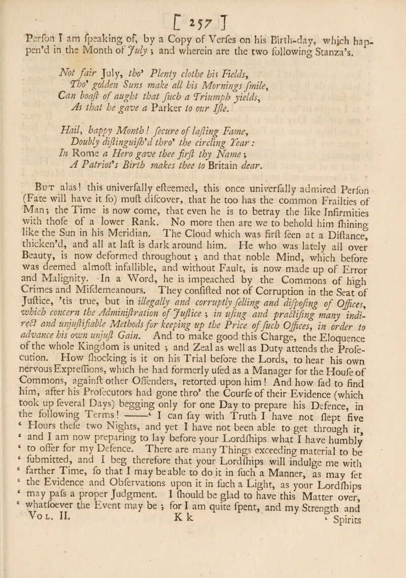 Perfon I am fpeaking of, by a Copy of Verfes on his Birth-day, whjch hap¬ pen’d in the Month oi July and wherein are the two following Stanza’s. X Not fair July, tho’ Plenty clothe his Fields, Tho' golden Suns make all his Mornings ftmile, Can hoaft of aught that fuch a Triumph yields, As that he gave a Parker to our Ifle. Hail, happy Month! fecure of lafting Fame, Doubly diftinguifth'd thro’ the circling Tear: In Rome a Hero gave thee firft thy Name ; A Patriot's Birth ?nakes thee to Britain dear. But alas! this univerfally edeemed, this once univerfally admired Perfon (Fate will have it fo) mud difcover, that he too has the common Frailties of Man; the Time is now come, that even he is to betray the like Infirmities with thofe of a lower Rank. No more then are we to behold him fhinino- like the Sun in his Meridian. The Cloud which was fird feen at a Biftancet thicken’d, and all at lad is dark around him. He who was lately all over Beauty, is now deformed throughout ; and that noble Mind, which before was deemed almod infallible, and without Fault, is now made up of Error and Malignity. In a Word, he is impeached by the Commons of high Crimes and Mifdemeanours. They confided not of Corruption in the Seat of Judice, ’tis true, but in illegally and corruptly felling and difpofing of Offices, which concern the Adminiftration cfjufiice ; in ufing and prattifmg many indi¬ rect and unjuft if able Methods for keeping up the Price of fuch Offices, in order to advance his own unjuft Gain. And to make good this Charge, the Eloquence of the whole Kingdom is united ; and Zeal as well as Duty attends the Prole - cution. How Blocking is it on his Trial before the Lords, to hear his own nervous Expredions, which he had formerly ufed as a Manager for the Houfeof Commons, againd other Offenders, retorted upon him ! And how fad to find him, after his Profecutors had gone thro’ the Courfe of their Evidence (which took up feveral Days) begging only for one Day to prepare his Defence, in the following terms!-6 I can fay with Truth I have not fiept five Hours thefe two Nights, and yet I have not been able to get through it s and I am now preparing to lay before your Lordfhips what I have humbly to offer for my Defence. There are many Things exceeding material to be 4 fubmitted, and I beg therefore that your Lordfhips will indulge me with farther Time, fo that I may be able to do it in fuch a Mianner, as may let £ the Evidence and Obfervations upon it in fuch a Light, as your Lordfhips 4 may pafs a proper Judgment. I diould be glad to have this Matter over, c whatfoever the Event may be ; for I am quite fpent, and my Strength and Yol.IL Kk ‘ ? Spirits