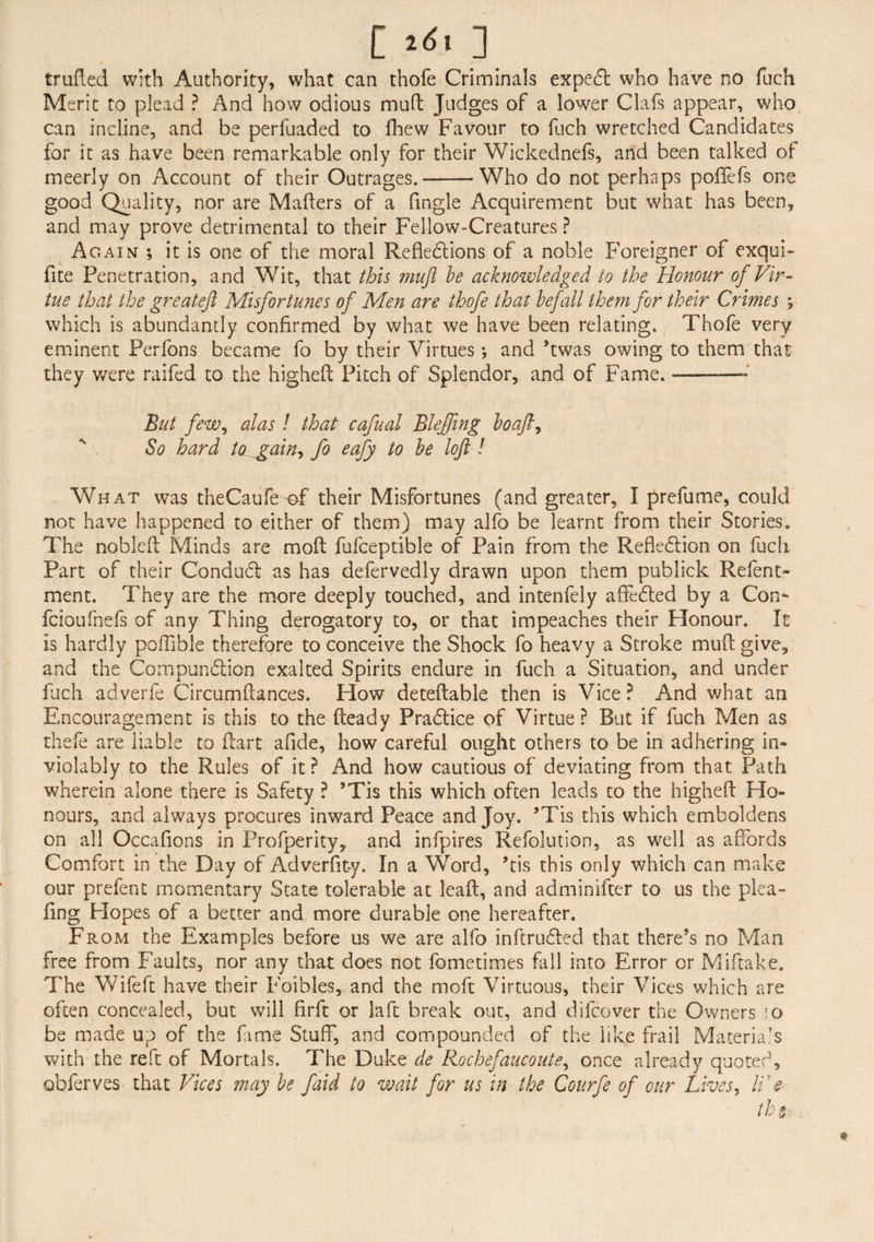 [^l] trufted with Authority, what can thofe Criminals expedl who have no fuch Merit to plead ? And how odious muft Judges of a lower Clafs appear, who can incline, and be perfuaded to fhew Favour to fuch wretched Candidates for it as have been remarkable only for their Wickednefs, and been talked of meerly on Account of their Outrages.-Who do not perhaps poflfefs one good Quality, nor are Mailers of a fingle Acquirement but what has been, and may prove detrimental to their Fellow-Creatures ? Again ; it is one of the moral Reflections of a noble Foreigner of exqui- fite Penetration, and Wit, that this mufi be acknoivledged to the Honour of Vir¬ tue that the greateft Misfortunes of Men are thofe that befall them for their Crimes % which is abundantly confirmed by what we have been relating. Thofe very eminent Perfons became fo by their Virtues *, and ’twas owing to them that they were raifed to the higheft Pitch of Splendor, and of Fame. But few, alas ! that cafual Bleffmg bo aft, So hard to_gain, fo eafy to be loft ! What was theCaufe-of their Misfortunes (and greater, I prefume, could not have happened to either of them) may alfo be learnt from their Stories. The nobleft Minds are moft fufceptible of Pain from the Refledtion on fuch Part of their Conduct as has defervedly drawn upon them publick Refent- ment. They are the more deeply touched, and intenfely afledted by a Con- fcioufnefs of any Thing derogatory to, or that impeaches their Honour. It is hardly poffible therefore to conceive the Shock fo heavy a Stroke mud give, and the Compunction exalted Spirits endure in fuch a Situation, and under fuch adverfe Circumftances. How deteftable then is Vice ? And what an Encouragement is this to the Heady Pradtice of Virtue ? But if fuch Men as thefe are liable to Hart afide, how careful ought others to be in adhering in* violably to the Rules of it ? And how cautious of deviating from that Path wherein alone there is Safety ? *Tis this which often leads to the higheft Ho¬ nours, and always procures inward Peace and Joy. ’Tis this which emboldens on all Occafions in Prosperity, and infpires Refolution, as well as affords Comfort in the Day of Adverfit-y. In a Word, his this only which can make our prefent momentary State tolerable at leaft, and adminifter to us the plea- iing Hopes of a better and more durable one hereafter. From the Examples before us we are alfo inftrudled that there’s no Man free from Faults, nor any that does not fometimes fall into Error or Miftake. The Wife ft have their Foibles, and the moft Virtuous, their Vices which are often concealed, but will firft or la ft break out, and difcover the Owners \o be made up of the fime Stuff, and compounded of the like frail Materials with the reft of Mortals. The Duke de Rochefaucoute, once already quoted, obferves that Vices may be faid to wait for us in the Courfe of our Lives, li1 e the-