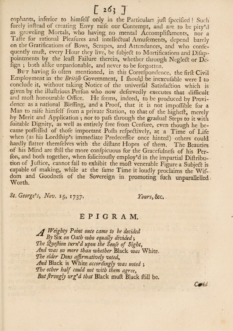 cophants, inferior to himfelf only in the Particulars juft fpecified ! Such' furely inftead of creating Envy raife our Contempt, and are to be pity’d as groveling Mortals, who having no mental Accomplishments, nor a Tafte for rational Pleasures and intellectual Amufements, depend barely on the Gratifications of Bows, Scrapes, and Attendances, and who conse¬ quently mutt, every Hour they live, be fubjeCt to Mortifications and Disap¬ pointments by the leaft Failure therein, whether through NegleCt or De- ftgn ; both alike unpardonable, and never to be forgotten. But having fo often mentioned, in this Correspondence, the fir ft Civil Employment in the Britijh Government, I Should be inexcufable were I to conclude it, without taking Notice of the univerfal Satisfa&ion which is given by the illuSlrious Perfon who now defervedly executes that difficult and moSt honourable Office. He feems, indeed, to be produced by Provi¬ dence as a national Bleffing, and a Proof, that it is not impoffible for a Man to raife himfelf from a private Station, to that of the higheSt, merely by Merit and Application ; nor to pals through the gradual Steps to it with Suitable Dignity, as well as entirely free from Cenfure, even though he be¬ came poflefled of thofe important Polls refpedlively, at a Time of Life when (as his LordShip’s immediate Predeceffor once hinted) others could hardly flatter themfelves with the diflant Hopes of them. The Beauties of his Mind are Hill the more confpicuous for the Gracefulnefs of his Per¬ fon, and both together, when folicitoufly employ’d in the impartial Diftribu- - tion of Juflice, cannot fail to exhibit the moll venerable Figure a Subjedt is capable of making, while at the fame Time it loudly proclaims the Wis¬ dom and Goodnefs of the Sovereign in promoting fuch unparallelled- Worth. r & George’s3 Nov. 15, 1737. Tours, &c.. EPIGRA M.. A Weighty Point once came to he decided By Six on Oath who equally divided, The Queftion turn’d upon the Senfe of Sight, And was no more than whether Black was White, The elder Dons affirmatively voted, And Black is White accordingly was noted ; The other half could not with them agree, Butftrongly urg’d that Black mull Black Hill be. , Cmid \