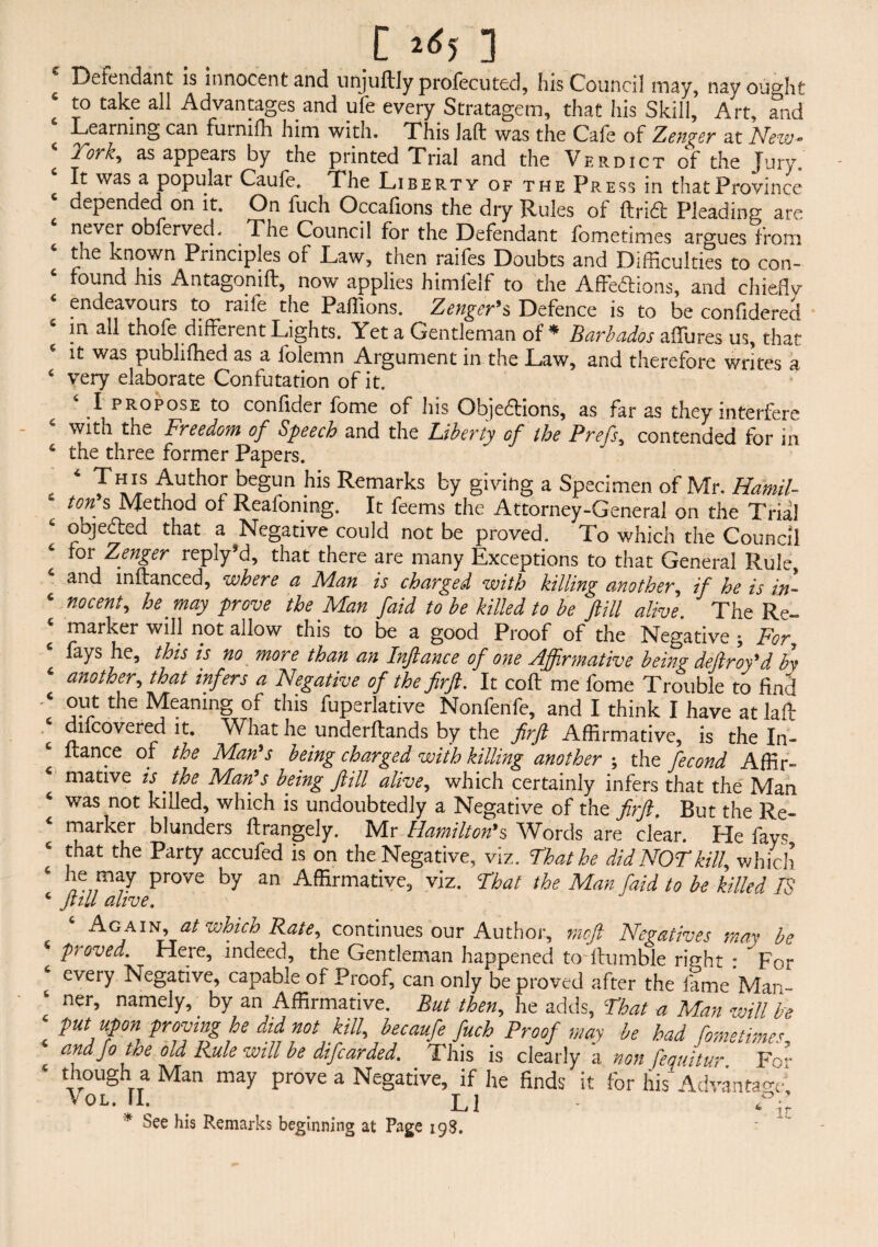 C J<?5 ] Defendant is innocent and unjuftly profecuted, his Council may, nayouodit to take all Advantages and ufe every Stratagem, that his Skill, Art, and Learning can furnifh him with. This Jaft was the Cafe of Zenger at New- ‘ Tork> as appears by the printed Trial and the Verdict of the Jury, It was a popular Caufe. The Liberty of the Press in that Province epended on it. On fuch Occafions the dry Rules of ftriCt Pleading are never obferveci. The Council for the Defendant fometimes argues from the known Principles of Law, then raifes Doubts and Difficulties to con¬ found his Antagonift, now applies himfelf to the Affections, and chiefly ‘ endeavours to raife the Paffions. Zengerts Defence is to be confidered s in all thofe different Lights. Yet a Gentleman of * Barbados affures us, that it was publiffied as a folemn Argument in the Law, and therefore writes a 4 very elaborate Confutation of it. I propose to confider fome of his Objections, as far as they interfere e with the Freedom of Speech and the Liberty of the Prefs, contended for in 6 the three former Papers. . 4 Th™ Author begun his Remarks by giving a Specimen of Mr. Hamil¬ ton's Method of Reafoning. It feems the Attorney-General on the Trial 4 objected that a Negative could not be proved. To which the Council for Zenger reply*d, that there are many Exceptions to that General Rule, and inftanced, where a Flan is charged with killing another, if he is in- ‘ no cent, he may prove the Man faid to be killed to be fill alive. The Re- * marker will not allow this to be a good Proof of the Negative ; For, fays he, this is no more than an Inftance of one Affirmative being deftroy'd by 6 another, that infers a Negative of the firft. It coft me fome Trouble to find ‘ out the Meaning of this fuperlative Nonfenfe, and I think I have atlaff e Uncovered it. What he underftands by the firft Affirmative, is the In- ltance of the Man's being charged with killing another ; the fecond Affir¬ mative is' the Marts being ftill alive, which certainly infers that the Man 4 was not killed, which is undoubtedly a Negative of the firft, But the Re¬ marker blunders ftrangely. Mr Hamilton9s Words are clear. He fays 4 that the Party accufed is on the Negative, viz. That he did NOT kill, which T; may prove by an Affirmative, viz. That the Man faid to be killed IS 4 ftill alive. Ag ain, at which Rate, continues our Author, mcft Negatives may be 4 proved. Here, indeed, the Gentleman happened to Humble right • For 4 every Negative, capable of Proof, can only be proved after the fame Man- 4 ner, namely, by an Affirmative. But then, he adds, That a Man will be < m upon proving he did not kill, becaufe fuch Proof may be had fometimes, and fo the old Rule will be difcarded. This is clearly a non fequitur Fo- 4 though a Man may prove a Negative, if he finds it for his Advantage^ ^oL.n. li  ^ir * See his Remarks beginning at Page igS.