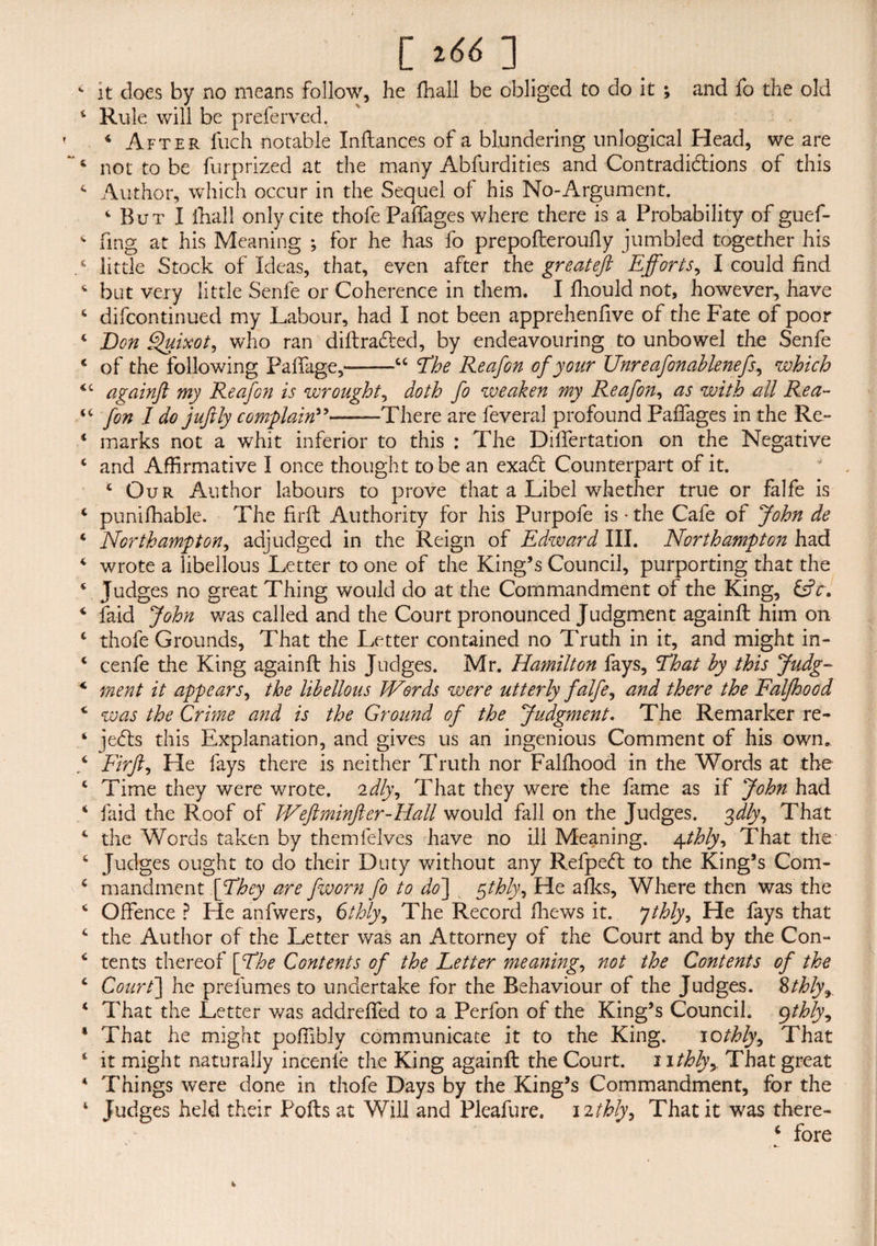 [ *66 ] it does by no means follow, he ffiall be obliged to do it ; and fo the old Rule will be preferred. 4 After fuch notable Inftances of a blundering unlogical Head, we are not to be furprized at the many Abfurdities and Con traditions of this Author, which occur in the Sequel of his No-Argument. ‘ But I lhall only cite thole Paifages where there is a Probability of guef- fing at his Meaning ; for he has fo prepofteroufly jumbled together his little Stock of Ideas, that, even after the greateft Efforts, I could find but very little Senle or Coherence in them. I fhould not, however, have difcontinued my Labour, had I not been apprehenfive of the Fate of poor Bon Quixot, who ran diftra&ed, by endeavouring to unbowel the Senfe of the following Paffage,-“ The Reafon of your Unreafonablenefs, which c againft my Reafon is wrought, doth fo weaken my Reafon, as with all Rea- c fon I do juftly complain”-There are feveral profound Paifages in the Re¬ marks not a whit inferior to this : The Dilfertation on the Negative and Affirmative I once thought to be an exadt Counterpart of it. c Our Author labours to prove that a Libel whether true or falfe is puniffiable. The firfb Authority for his Purpofe is - the Cafe of John de Northampton, adjudged in the Reign of Edward III. Northampton had wrote a libellous Letter to one of the King’s Council, purporting that the Judges no great Thing would do at the Commandment of the King, &c. faid John was called and the Court pronounced Judgment againft him on thofe Grounds, That the Letter contained no Truth in it, and might in- cenfe the King againft his Judges. Mr. Hamilton fays, That by this Judg¬ ment it appears, the libellous kVords were utterly falfe, and there the Falfhood was the Crime and is the Ground of the Judgment. The Remarker re- iedts this Explanation, and gives us an ingenious Comment of his own. Firjl, He fays there is neither Truth nor Falfhood in the Words at the Time they were wrote, idly. That they were the fame as if John had faid the Roof of JVeftminJler-Hall would fall on the Judges. %dly. That the Words taken by themfelves have no ill Meaning. 4thly. That the Judges ought to do their Duty without any Refpedl to the King’s Com¬ mandment [They are fworn fo to do] $thly, He afks, Where then was the Offence ? He anfwers, 6thly, The Record ffiews it. Jthly, He fays that the Author of the Letter was an Attorney of the Court and by the Con¬ tents thereof [The Contents of the Letter meaning, not the Contents of the Court] he prefumes to undertake for the Behaviour of the Judges. 8thly, That the Letter v/as addreffed to a Perfon of the King’s Council. 9thly. That he might poffibly communicate it to the King. 10thly. That it might naturally incenie the King againft the Court. 1 ithly> That great Things were done in thofe Days by the King’s Commandment, for the Judges held their Foils at Will and Pleafure. 12thly. That it was there- ‘ fore