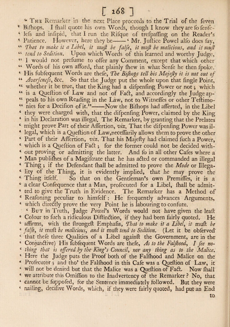 [ i<S8 ] **' The Remarker in the next Place proceeds to the Trial of the feven 6 Bifhops. 1 fhall quote his own Words, though I know they are fo fenfe- 4 lefs and infipid, that I run the Rifque of trefpaffing on the Reader’s 4 Patience. However, here they be-4 Mr. Juftice Powel alfo does fay, 4 4 'That to make it a label, it muft be falfe, it muft be malicious, and it mu ft 44 tend to Sedition. Upon which Words of this learned and worthy Judge, 44 I would not prefume to offer any Comment, except that which other 44 Words of his own afford, that plainly fhew in what Senfe he then fpoke. 4 His fubfequent Words are thele, The Bifhops tell his Majefty it is not out of 44 Averfenefs, &c. So that the Judge put the whole upon that fingle Point, 44 whether it be true, that the King had a difpenfing Power or not *, which 44 is a Queftion of Law and not of Fadt, and accordingly the Judge ap- 44 peals to his own Reading in the Law, not to Witneffes or other Teftimo- 44 nies for a Decifion of it.”-Now the Bifhops had afferted, in the Libel 4 they were charged with, that the difpenfing Power, claimed by the King 4 in his Declaration was illegal. The Remarker, by granting that the Prelates 4 might prove Part of their Affertion, viz. That the difpenfing Power was il- * legal, which is a Queftion of Law,neceffarily allows them to prove the other 4 Part of their Affertion, viz. That his Majefty had claimed fuch a Power, 4 which is a Queftion of Fa6t; for the former could not be decided with- 4 out proving or admitting the latter. And fo in all other Cafes where a 4 Man publishes of a Magiftrate that he has adted or commanded an illegal 4 Thing ; if the Defendant fhall be admitted to prove the Mode or Ulega- 4 lity of the Thing, it is evidently implied, that he may prove the 4 Thing itfelf. So that on the Gentleman’s own Premiffes, it is a 4 a clear Confequence that a Man, profecuted for a Libel, fhall be admit- 4 ted to give the Truth in Evidence. The Remarker has a Method of 4 Reafoning peculiar to himfelf: He frequently advances Arguments, 4 which diredly prove the very Point he is labouring to confute. 4 But in Truth, Judge Powers Words would not have given the leaft 4 Colour to fuch a ridiculous Diftindlion, if they had been fairly quoted. He 4 affirms, with the ftrongeft Emphafis, That to make it a Libel, it muft be 4 falfe, it muft be malicious, and it muft tend to Sedition. (Let it be obferved' 4 that thefe three Qualities of a Libel againft the Government, are in the 4 Conjunctive) His fubfequent Words are thefe. As to the Falfhood, I fee no- 4 thing that is offered by the■ King's Council, nor any thing as to the Malice. 4 Here the Judge puts the Proof both of the Falfhood and Malice on the ‘ Profecutor •, and tho’ the Falfhood in this Cafe was a Queftion of Law, it 4 will not be denied but that the Malice was a Queftion of Fadt. Now fhall 4 we attribute this Omiffion to the Inadvertency of the Remarker ? No, that 4 cannot be fuppofed, for the Sentence immediately followed. But they were 4 nailing, decifive Words, which, if they were fairly quoted, had put an End