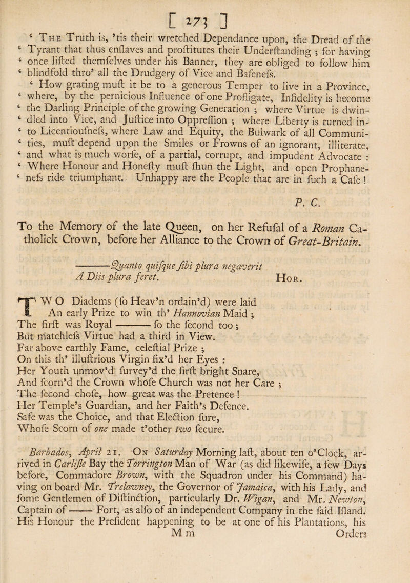 * The Truth is, 5tis their wretched Dependance upon, the Dread of the 6 Tyrant that thus enflaves and proftitutes their Underftanding ; for having ( once lifted themfelves under his Banner, they are obliged to follow him c blindfold thro5 all the Drudgery of Vice and Bafenefs. c How grating muft it be to a generous Temper to live in a Province, 6 where, by the pernicious Influence of one Profligate, Infidelity is become c the Darling Principle of the growing Generation ; where Virtue is dwin- c died into Vice, and Juftice into Oppreffion ; where Liberty is turned in- ‘ to Licentioufnefs, where Law and Equity, the Bulwark of ail Communi- 6 ties, muft depend upon the Smiles or Frowns of an ignorant, illiterate, ‘ and what is much worfe, of a partial, corrupt, and impudent Advocate : 4 Where Honour and Honefty muft fhun the Light, and open Prophane- c nels ride triumphant. Unhappy are the People that are in ftich a Cafe ! P. C. To the Memory of the late Queen, on her Refufal of a Roman Ca- tholick Crown, before her Alliance to the Crown of Great-Britain. -—Quanto quifque Jibi plura negaverit A Bits plura feret. Hor. TW O Diadems (fo Heav’n ordain’d) were laid An early Prize to win th5 Hannovian Maid ; The firft was Royal-fo the fecond too; But matchiefs Virtue had a third in View. Far above earthly Fame, celeftial Prize ; On this th5 illuftrious Virgin fix’d her Eyes : Her Youth unmov’d furvey’d the firft bright Snare, And fcorn’d the Crown whofe Church was not her Care ; The fecond chofe, how great was the Pretence ! Her Temple’s Guardian, and her Faith’s Defence. Safe was the Choice, and that Election fure, Whofe Scorn of one made t’other two fecure. Barbados, April 21. On Saturday Morning laft, about ten. o4Clock, ar¬ rived in Carlifle Bay the Torrington Man of War (as did like wife, a few Days before, Commadore Brown, with the Squadron under his Command) ha¬ ving on board Mr. Prelawney, the Governor of Jamaica, with his Lady, and fome Gentlemen of Diftindtion, particularly Dr. Wigan, and Mr. Newton, Captain of-Fort, as alfo of an independent Company in the faid Hand. His Honour the Prefident happening to be atone of his Plantations, his M m Orders