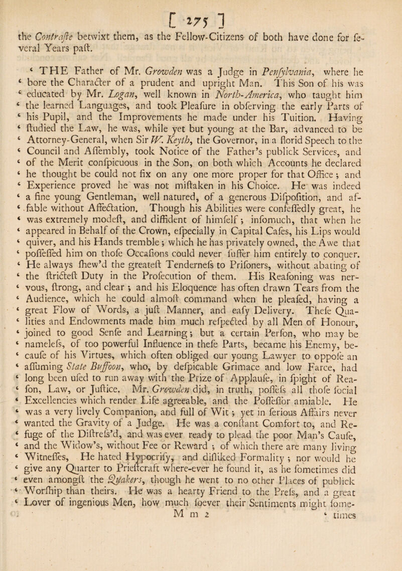 the Contrafle betwixt them, as the Fellow*Citizens- of both have done for fe- veral Years pa ft. c THE Father of Mr. Growden was a Judge in Pcnfylvania, where he c bore the Character of a prudent and upright Man. This Son of his was c educated by Mr. Logan, well known in North-America^ who taught him 4 the learned Languages, and took Pleafure in obferving the early Parts of c his Pupil, and the Improvements he made under his Tuition. Having 4 ftudied the Law, he was, while yet but young at the Bar, advanced to be 4 Attorney-General, when Sir VA. Keyth, the Governor, in a florid Speech to the 4 Council and Aflfembly, took Notice of the Father’s publick Services, and 4 of the Merit conipicuous in the Son, on both which Accounts he declared 4 he thought be could not fix on any one more proper for that Office ; and 4 Experience proved he was not miftaken in his Choice. Fie was indeed 4 a fine young Gentleman, well natured, of a generous Difpofition, and af- 4 fable without Affedation. Though his Abilities were confefiedly great, he 4 was extremely modeft, and diffident of himfelf; infomuch, that when he 4 appeared in Behalf of the Crown, efpecially in Capital Cafes, his Lips would 4 quiver, and his Hands tremble ; which he has privately owned, the Awe that 4 poffefled him on thofe Occafions could never fuller him entirely to conquer. 4 He always ffiew’d the greateft Tendernefs to Prifoners, without abating of 4 the ftrideft Duty in the Profecution of them. His Reafoning was ner- 4 vous, ftrong, and clear ; and his Eloquence has often drawn Tears from the 4 Audience, which he could almoft command when he pleafed, having a 4 great Flow of Words, a juft Manner, and eafy Delivery. Thefe Qua- 4 lities and Endowments made him much refpeded by all Men of Honour, 4 joined to good Senfe and Learning; but a certain Perfon, who may be 4 namelefs, of too powerful Influence in thefe Parts, became his Enemy, be- 4 caufe of his Virtues, which often obliged our young Lawyer to oppofe an 4 aflfuming Slate Buffoon, who, by defpicable Grimace and low Farce, had 4 long been ufed to run away with the Prize of Applaufe, in fpight of Rea- 4 fon, Law, or Juftice, Mr. Growden did, in truth, pofifefs all thofe focial 4 Excellencies which render Life agreeable, and the Poffefibr amiable, tie 4 was a very lively Companion, and full of Wit; yet in ferious Affairs never 4 wanted the Gravity of a Judge. He was a con ft ant Comfort to, and Re- 4 fuge of the Diftrels’d, and was ever ready to plead the poor Man’s Caufe, 4 and the Widow’s, without Fee or Reward ; of which there are many living 4 Whtneflfes, He hated Plypocrify, and difiiked Formality ; nor would he 4 give any Quarter to Prieftcraft where-ever he found it, as he fometimes did 4 even amongfc the Shakers, though he went to no other Places of publick 4 Worfhip than theirs. Fie was a hearty Friend to the Prefs, and a great 4 Lover of ingenious Men, how much foever their Sentiments might fome- - ' Mm2 4 times