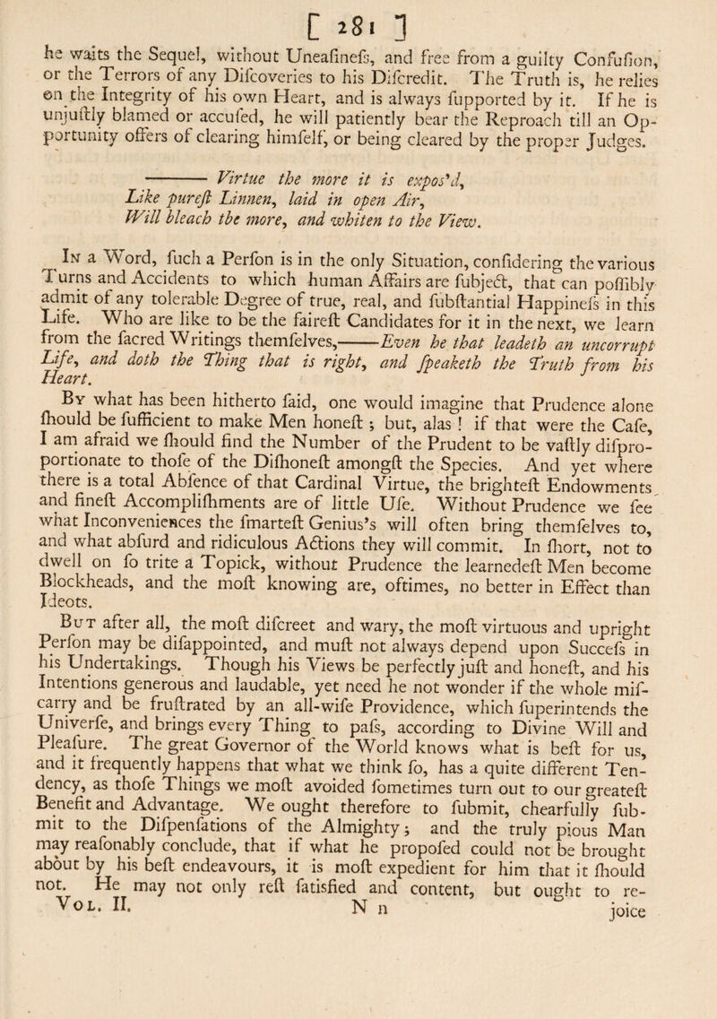 [ 281 1 he waits the Sequel, without Uneafinefs, and free from a guilty Confufion,' or the Terrors of any Difcoveries to his Difcredit. The Truth is, he relies ©n the Integrity of his own Heart, and is always fupported by it. If he is unjurdy blamed or acculed, he will patiently bear the Reproach till an Op¬ portunity offers of clearing himfelf, or being cleared by the proper Judges. - Virtue the more it is expos'd9 Like pureft Linnen, laid in open Air, Will bleach the more, and whiten to the View. In a W ord, fuch a Perfon is in the only Situation, confidering the various Turns and Accidents to which human Affairs are fubjed, that can poffiblv admit of any tolerable Degree of true, real, and fubdantial Happinefs in this Life. Who are like to be the faired Candidates for it in the next, we learn fiom the facied Wiitings themfelves,—-——Even he that leadeth an uncorrupt Life, and doth the Thing that is right, and fpeaketh the Truth from his Heart. By what has been hitherto faid, one would imagine that Prudence alone fhould be fufficient to make Men honed: ; but, alas ! if that were the Cafe, I am afraid we fhould find the Number of the Prudent to be vafiiy difpro- portionate to thole of the Difhonefl amongd the Species. And yet where iheie is a total Abfence of that Cardinal Virtue, the bnghted Endowments and fined Accomplifhments are of little Ufe. Without Prudence we fee what Inconveniences the fmarted Genius’s will often bring themfelves to, and what abfurd and ridiculous Adions they will commit. In fhort, not to dwell on fo trite a Topick, without Prudence the Jearneded Men’become Blockheads, and the mod knowing are, oftimes, no better in Effect than Ideots. But after all,. the mod difcreet and wary, the mod virtuous and upright Perfon may be difappointed, and mud not always depend upon Succefs in his Undertakings. Though his Views be perfectly jud and honed, and his Intentions generous and laudable, yet need he not wonder if the whole mif- carry and be frudrated by an all-wife Providence, which fuperintends the Univerfe, and brings every Thing to pafs, according to Divine Will and Pleafure. The great Governor of the World knows what is bed for us, and it frequently happens that what we think fo, has a quite different Ten¬ dency, as thofe Things we mod avoided fometimes turn out to ourgreated Benefit and Advantage. We ought therefore to fubmit, chearfully fub- mit to the Difpenfations of the Almighty; and the truly pious Man may reafonably conclude, that if what he propofed could not be brought about by his bed endeavours, it is mod expedient for him that it fhould not. He may not only red fatisfied and content, but ought to re- VoL. II, N n ’ ioice