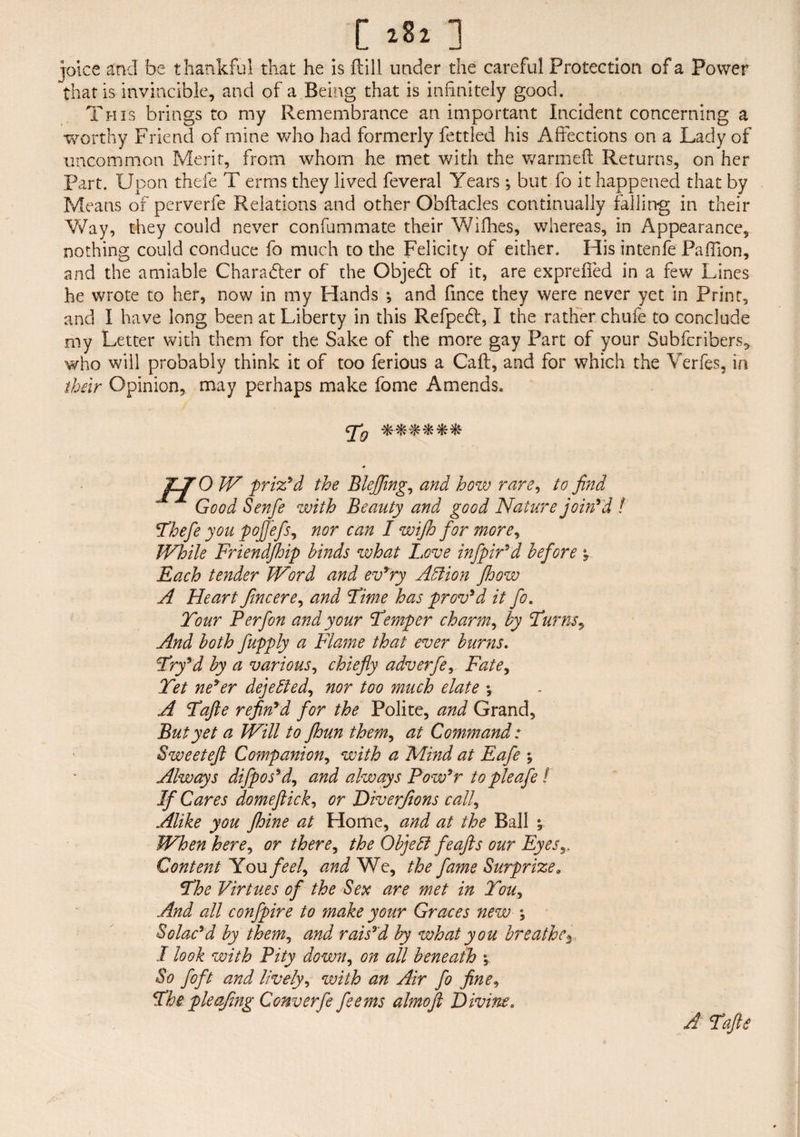 joke and be thankful that he is ftill under the careful Protection of a Power that is invincible, and of a Being that is infinitely good. This brings to my Remembrance an important Incident concerning a worthy Friend of mine who had formerly fettled his Affections on a Lady of uncommon Merit, from whom he met with the warmed Returns, on her Part. Upon thefe T erms they lived feveral Years ; but fo it happened that by Means of perverfe Relations and other Obftacles continually falling in their Way, they could never confummate their Wifhes, whereas, in Appearance, nothing could conduce fo much to the Felicity of either. His intenfe Paffion, and the amiable Charadter of the Objedt of it, are expreffed in a few Lines he wrote to her, now in my Hands ; and fmce they were never yet in Print, and I have long been at Liberty in this Refpedl, I the rather chufe to conclude my Letter with them for the Sake of the more gay Part of your Subfcribers* who will probably think it of too ferious a Caff, and for which the Verfes, in their Opinion, may perhaps make fome Amends. To IV prized the Blefing, and how rare, to find Good Senfe with Beauty and good Nature join'd ! 'Thefe you pojfefs, nor can I wijh for more, While Friendjhip binds what Love infpir’d before y Each tender Word and ev’ry Abfion Jhow A Heart fine ere, and Time has proved it fo. Tour Perfon and your Temper charm, by Turns, And both fupply a Flame that ever burns. Try’d by a various, chiefly adverfe, Fate, Tet ne’er dejebled, nor too much elate y A Tafte refin’d for the Polite, and Grand, But yet a Will to jhun them, at Command : Sweeteft Companion, with a Mind at Eafe y Always difpos’d, and always Pow’r topieafie ! If Cares domeftick, or Diverfions call, Alike you Jhine at Home, and at the Ball ^ When here, or there, the Objebl feafts our Eyes Content You feel, and We, the fame Surprizea The Virtues of the Sex are met in Tou, And all confpire to make your Graces new y Solac’d by them, and rais’d by what you breathe3. I look with Pity down, on all beneath y So foft and lively, with an Air fo fine, The pieafing Converfe feems almofl Divine. A Tafi,