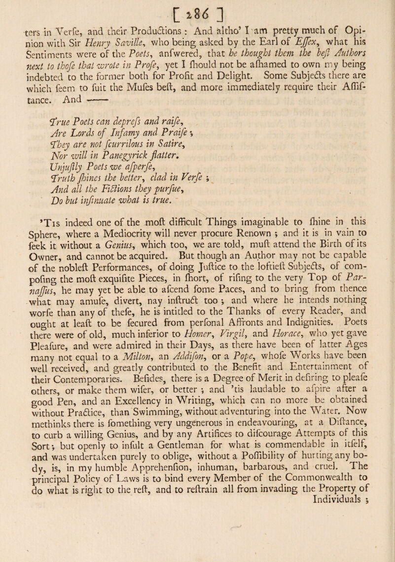 [*8<n ters in Verfe, and their Productions : And altho5 l am pretty much of Opi¬ nion with Sir Henry Saville, who being asked by the Earl of EJftex, what his Sentiments were of the Poets, anfwered, that he thought the?n the heft Authors next to thofte that wrote in Profte, yet I fhould not be afhamed to own my being indebted to the former both for Profit and Delight. Some Subjects there are which feem to fuit the Mufes belt, and more immediately require their Affif- tance. And -—— ftrue Poets can deprefts and raifte. Are Lords oft Infamy and Praifte \ fthey are not ftcurrilous in Satire, Nor will in Panegyrick flatter. Unjuftly Poets we aftperfte, ftruth Jhines the letter, clad in Verfe , And all the Pillions they purftue. Do hut infinuate what is true. 5Tis indeed one of the moft difficult Things imaginable to fhine in this Sphere, where a Mediocrity will never procure Renown ; and it is in vain to feek it without a Genius, which too, we are told, muft attend the Birth of its Owner, and cannot be acquired. But though an Author may not be capable of the nobleft Performances, of doing Juftice to the loftieft Subjeds, of com- pofmg the moft exquifite Pieces, in fhort, of rifing to the very Top of Par- najftus, he may yet be able to afcend fome Paces, and to bring from thence what may amufe, divert, nay inftrud too *, and where he intends nothing worfe than any of thefe, he is intitled to the Thanks of every Reader, and ought at leaft to be fecured from perfonal Affronts and Indignities. Poets there were of old, much inferior to Homer, Virgil, and Horace, who yet gave Pleafure, and were admired in their Days, as there have been of latter Ages many not equal to a Milton, an Addifton, or a Pope, whofe Works have been well received, and greatly contributed to the Benefit and Entertainment of their Contemporaries. Beftdes, there is a Degree of Merit in defiring to pleafe others, or make them wifer, or better *, and 5tis laudable to afpire after a good Pen, and an Excellency in Writing, which can no more be obtained without Pradice, than Swimming, without adventuring into the Water. Now methinks there is fomething very ungenerous in endeavouring, at a Diftance, to curb a willing Genius, and by any Artifices to difcourage Attempts of this Sort*, but openly to infult a Gentleman for what is commendable in itfelf, and was undertaken purely to oblige, without a Poffibility of hurting any bo¬ dy, is, in my humble Apprehenfion, inhuman, barbarous, and cruel. The principal Policy of Laws is to bind every Member of the Commonwealth to do what is right to the reft, and to reftrain all from invading the Property of Individuals \