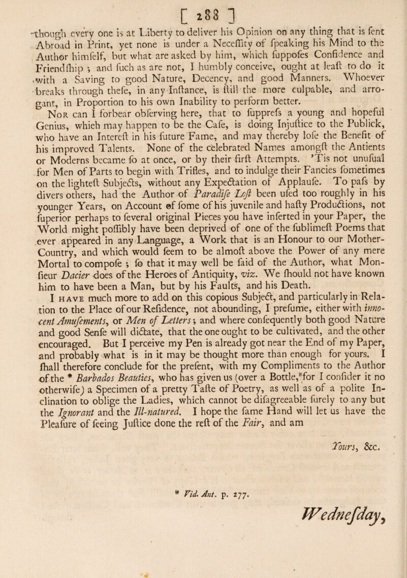 [ *88 ] -though every one is at Liberty to deliver his Opinion on any thing that is fent Abroad in Print, yet none is under a Neceflity of fpeaking his Mind to the Author himfelf, but what are asked by him, which fuppofes Confidence and Friendfhip *, and fuch as are not, I humbly conceive, ought at lea ft to do it »with a Saving to good Nature, Decency, and good Manners. Whoever 'breaks through thefe, in any Inftance, is frill the more culpable, and arro¬ gant, in Proportion to his own Inability to perform better. Nor can I forbear obferving here, that to fupprefs a young and hopeful Genius, whieh may happen to be the Cafe, is doing Injuft ice to the Publick, who have an Intereft in his future Fame, and may thereby lofe the Benefit of his improved Talents. None of the celebrated Names amongft the Antients or Moderns became fo at once, or by their firft Attempts. 5Tis not unufual for Men of Parts to begin with Trifles, and to indulge their Fancies fometimes on the lighted Subjects, without any Expedition of Applaufe. To pafs by divers others, had the Author of Paradife Left been ufed too roughly in his younger Years, on Account ©f fome of his juvenile and hafty Productions, not fuperior perhaps to feveral original Pieces you have inferted in your Paper, the World might poffibly have been deprived of one of the fublimeft Poems that ever appeared in any Language, a Work that is an Honour to our Mother- Country, and which would feem to be almofr above the Power of any mere Mortal tocompofe ; fb that it may well be faid of the Author, what Mon- fieur Lacier does of the Heroes of Antiquity, viz. We fhould not have known him to have been a Man, but by his Faults, and his Death. I have much more to add on this copious Subjed, and particularly in Rela¬ tion to the Place of our Refidence, not abounding, I prefume, either with inno¬ cent Amufements, or Men of Letters; and where confequently both good Nature and good Senfe will didate, that the one ought to be cultivated, and the other encouraged. But I perceive my Pen is already got near the End of my Paper, and probably what is in it may be thought more than enough for yours. I fhall therefore conclude for the prefent, with my Compliments to the Author of the * Barbados Beauties, who has given us (over a Bottle,*for I confider it no other wife J a Specimen of a pretty Tafte of Poetry, as well as of a polite In¬ clination to oblige the Ladies, which cannot be difagreeable furely to any but the Ignorant and the Ill-natured. I hope the fame Hand will let us have the Pleafure of feeing Juftice done the reft of the Fair, and am Toursy &c. * Vid. Ant. p. 277. Wednefday,