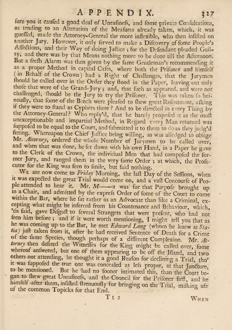 Sure you it caufed a good deal of Uneafinels, and fome private Con Saltations, as tending to an Alteration of the Meafures already taken, which, it was gueffed, made the Attorney-General the more inflexible, who then infilled on another Jury. However, it only ferved to make a Difcovery of fome People’s Aaedlions, and their Way of doing Jullice ; for the Defendant pleaded Guil¬ ty, and there was by that Means nothing more to be done till the Afternoon. But a frefh Alarm was then given by the fame Gentleman’s recommending in as a pioper Method in capital Cafes, where both the Prifoner and himfelf (in Behalf of the Crown) had a Right of Challenges, that the Jurymen ihould be called over in the Order they Hood in the Paper, leaving out only thole that were of the Grand-Jury *, and, that fuch as appeared, and were not challenged, fhould be the Jury to try the Prifoner. This was taken fo hei- noofly, that fome of the Bench were pleafed to fhew great Refentment, afking if tney were to Hand as Cyphers there ? And to be diredled in every Thing by the Attorney-General ? Who reply’d, that he barely propofed it as the mold unexceptionable and impartial Method, in Regard every Man returned was fuppoled to be equal to the Court, and fubmitted it to them to do as they judg’d ^r’no* ^ hereupon the Chief Jullice being willing, as was a-lledged to oblige Mr. Attorney, ordered the whole Number of Jurymen to be called over, and when that was done, he let down with his own Hand, in a Paper he gave to the Clerk of the Crown, the individual Men that had com poled the for¬ mer Jury, and ranged them in the very fame Order ; at which, the Prole- cutor for the King was feen to fmile, but faid nothing. . We are now come t0 Friday Morning, the laft Day of the SelTions, when it was expedled the great Trial would come on, and a vail Concourfe of Peo¬ ple attended to hear. it. Mr. M——was for that Purpofe brought up in a Chair, and admitted by the exprefs Order of fome of the Court to come within the Bar, where he fat rather as an Advocate than like a Criminal, ex- cepting what might be inferred from his Countenance and Behaviour, which, tis faid, gave Difguft to feveral Strangers that were prefent, who had not leen him before; and if it were worth mentioning, I might tell you that as he was coming up to. the Bar, he met Edward Lang (whom he knew zt$ta- tia) juft taken from it, after he had received Sentence of Death for a Crime or the fame Species, though perhaps of a different Complexion. 1S/[y. At¬ torney then defired the Witneftes for the King might be called over, fome whereof anfwered, but one of them appearing to be off chedfland, and two others not attending, he thought it a good Reafon for declining a Trial, tho’ it was fuppofed the true one was concealed as lefs proper, at that Tundlure to be mentioned. But he had no fooner intimated this, than the Court be- gan to fhew great Uneafinefs, and the Council for the Prifoner ffrft, and he himfelr after them, infilled ftrenuoufly for bringing on the Trial, making ufe of the common Topicks for that End. Tt 2 When