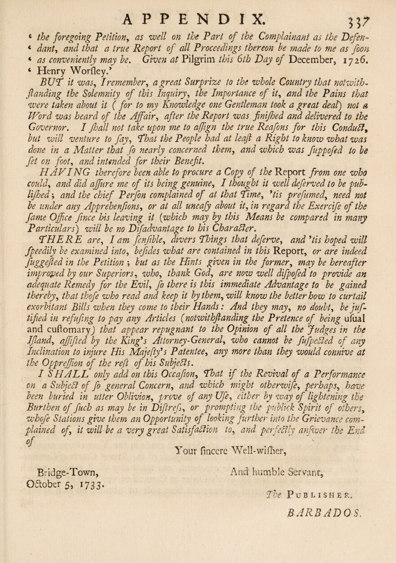 4 the foregoing Petition, as well on the Part of the Complainant as the Defen- 4 dant, and that a true Report of all Proceedings thereon he made to me as foon 4 as conveniently may he. Given at Pilgrim this 6th Day of December, 1726. 4 Henry Worfley.’ BUT it was, I remember, a great Surprize to the whole Country that not with- funding the Solemnity of this Inquiry, the Importance of it, and the Pains that were taken about it ( for to my Knowledge one Gentleman took a great deal) not a Word was heard of the Affair, after the Report was finijhed and delivered to the Governor. I Jhall not take upon me to affign the true Reafons for this Conduit, hut will venture to Jay, That the People had at leaf a Right to know what was done in a Matter that fo nearly concerned them, and which was fuppofed to he fet on foot, and intended for their Benefit. HAVING therefore been able to procure a Copy of the Report from one who could, and did affure me of its being genuine, I thought it well deferved to be pub- lijhed; and the chief Perfon complained of at that Time, 5tis prefumed, need not he under any Apprehenfions, or at all uneafy about it, in regard the Exercife of the fame Office fince his leaving it (which may by this Means he compared in many Particulars) will he no Difadvantage to his Char alter. THERE are, I am fenfible, divers Things that deferve, and Us hoped will fpeedily be examined into, befides what are contained in this Report, or are indeed fuggefted in the Petition ; but as the Hints given in the former, may he hereafter improved by our Superiors, who, thank God, are now well difpofed to provide an adequate Remedy for the Evil, fo there is this immediate Advantage to he gained thereby, that thofe who read and keep it by them, will know the better how to curtail exorbitant Bills when they come to their Hands: And they may, no doubt, he juffi lifted in refufing to pay any Articles (notwithflanding the Pretence of being ufual and cuftomaryj that appear repugnant to the Opinion of all the Judges in the If and, affifted by the King9s Attorney-General, who cannot be fufpelied of any Inclination to injure His Majefty’s Patentee, any more than they would connive at the Oppreffion of the reft of his Subjells. I SHALL only add on this Occafion, That if the Revival of a Performance on a Subjell of fo general Concern, and which might otherwife, perhaps, have been buried in utter Oblivion, prove of any Ufe, either by way of lightening the Burthen of fuch as may be in Diftref, or prompting the publick Spirit of others, whofe Stations give them an Opportunity of looking further into the Grievance com¬ plained of, it will be a very great Satis fall ton to, and perfectly anfwer the End of ^ . Tour fincere Well-wilher, Bridge-Town, Oflober 5, 1733. And humble Servant. The Publisher, BARBADOS